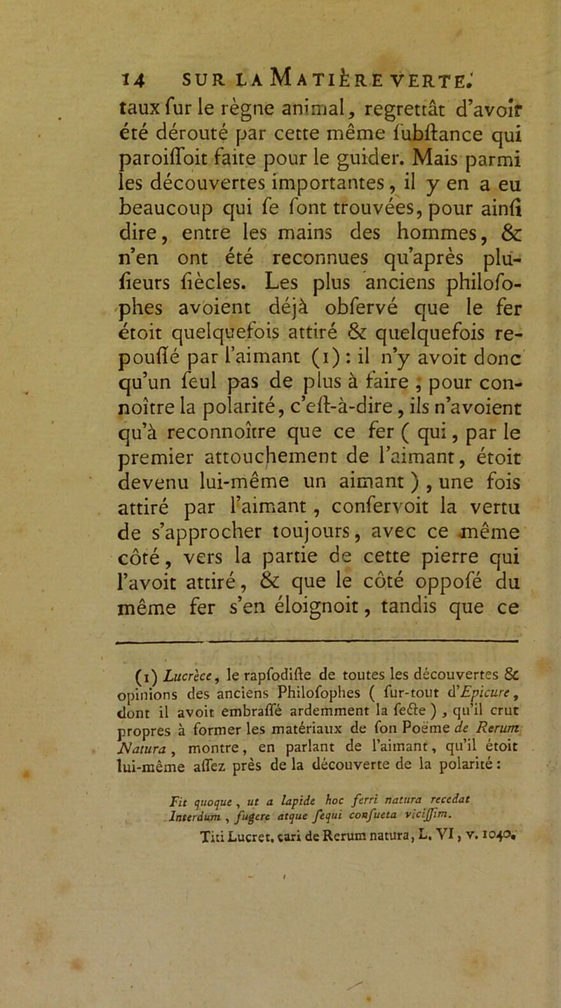 taux fur le règne animal,, regrettât d’avoîf été dérouté par cette même fubftance qui paroiffoit faite pour le guider. Mais parmi les découvertes importantes, il y en a eu beaucoup qui fe font trouvées, pour ainfî dire, entre les mains des hommes, & n’en ont été reconnues qu’après plu- fieurs {iècles. Les plus anciens philofo- phes avoient déjà obfervé que le fer étoit quelquefois attiré &: quelquefois re- pouflé par l’aimant (i) : il n’y avoit donc qu’un feul pas de plus à taire ; pour con- noître la polarité, c’eft-à-dire, ils n’avoient qu’à reconnoître que ce fer ( qui, par le premier attouchement de l’aimant, étoit devenu lui-même un aimant ) , une fois attiré par l’aimant, confervoit la vertu de s’approcher toujours, avec ce même côté, vers la partie de cette pierre qui l’avoit attiré, & que le côté oppofé du même fer s’en éloignoit, tandis que ce (x) Lucrèce, le rapfodifte de toutes les découvertes & opinions des anciens Philofophes ( fur-tout d'Epicure, dont il avoit embraffé ardemment la feéte ) , qu’il crut propres à former les matériaux de fon Poème de Rerum iïatura , montre, en parlant de l’aimant, qu’il étoit lui-même affez près de la découverte de la polarité : Fit quoque , ut a lapide hoc ferri riatura reçcdat Interdum , fugere atquc fequi confueta VidJJim. Titi Lucret. tari de Rerum natura, L, VI, v. 1040»