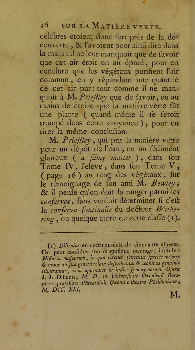 *6 surlaMatièreverte. célèbres étoient donc tort près de la dé- couverte , & l’avoient pour ainfi dire dans la main : il ne leur manquoit que de favoir que cet air étoit un air épuré, pour en conclure que les végétaux purifient l’air commun, en y répandant urte quantité de cet air pur : tout comme il ne man- quoit à M. PrïeftLey que de favoir, ou au moins de croire que la matière verte fût une plante ( quand même il fe feroit trompé dans cette croyance ) -} pour en tirer la même conclufion. M. Priejîley, qui prit la matière verte pour un dépôt de l’eau, ou un fédiment glaireux ( a filhiy matter ) , dans fort Tome IV, l’élève, dans fon Tome V , ( page 16 ) au rang des végétaux , fur le témoignage de fon ami M. Bewley ; & il penfe qu’on doit la ranger parmi les conferves, fans vouloir déterminer fi c’efl la conferva fontinalis du docteur ïf^ithe- ring, ou quelque autre de cette claffe ( i )i (i) Dillcnlus en décrit au-delà de cinquante efpèces. On peut confulter fon magnifique ouvrage , intitulé : tJiJloria mufcorum, in qua circlter feXcentœ Jpeciés veteres & nova ad fua généra relata defcribuntur & iconibus genujnh illuflrantur, cum appendice & indice fynonymorum. Opéra J.-L Dillenii, M. D. in Üniverfitate Oxonienfi Bota* nices profeffore Pherardini, Qxonii c ikatro Phtldoniano, M. DCC. XL1,