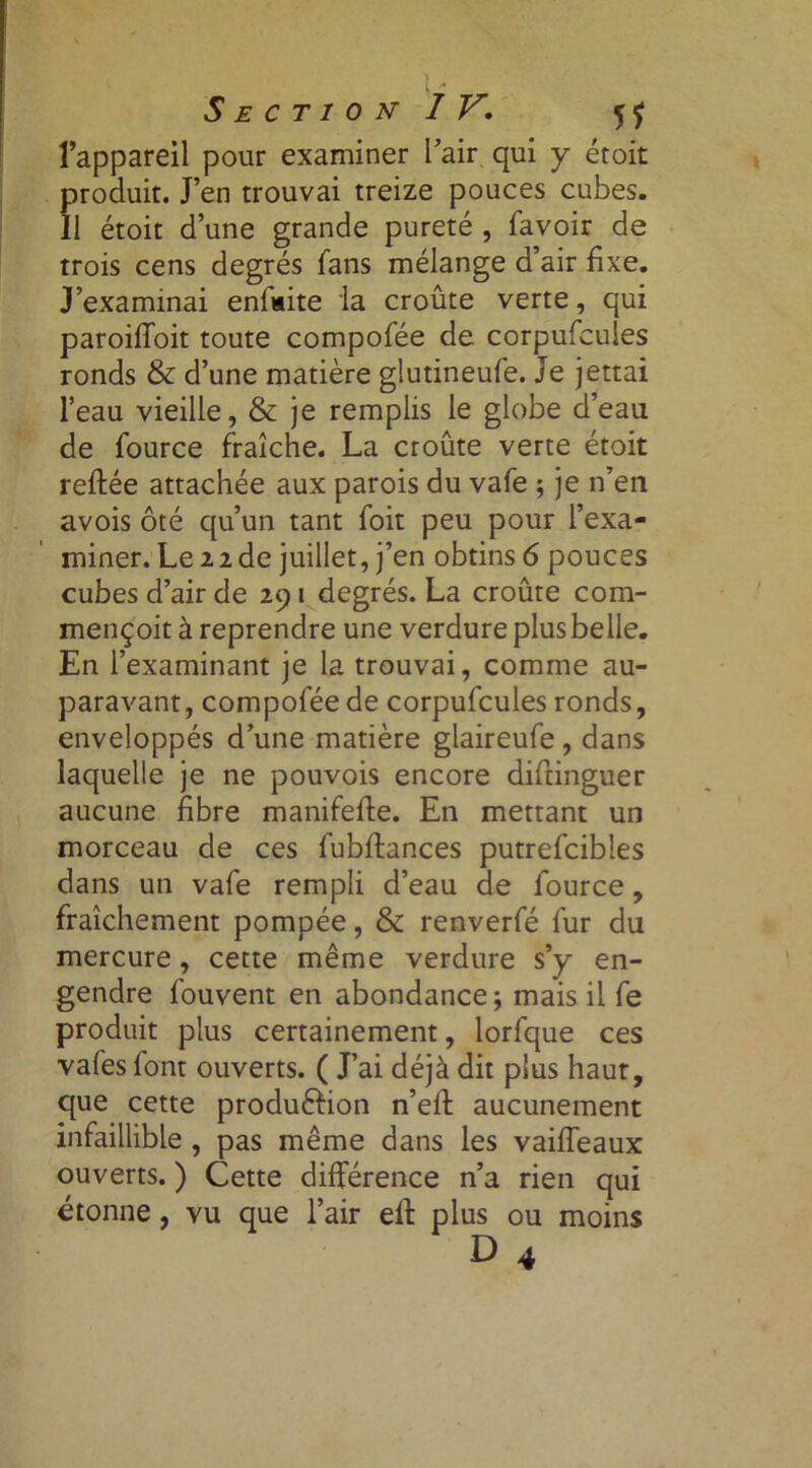 l’appareil pour examiner l’air qui y étoit produit. J’en trouvai treize pouces cubes. Il étoit d’une grande pureté , favoir de trois cens degrés fans mélange d’air fixe. J’examinai enfiiite la croûte verte, qui paroifioit toute compofée de corpufcules ronds & d’une matière gîutineufe. Je jettai l’eau vieille, & je remplis le globe d’eau de fource fraîche. La croûte verte étoit reftée attachée aux parois du vafe ; je n’en avois ôté qu’un tant foit peu pour l’exa- miner. Le 22de juillet, j’en obtins 6 pouces cubes d’air de 291 degrés. La croûte com- mençoit à reprendre une verdure plus belle. En l’examinant je la trouvai, comme au- paravant, compofée de corpufcules ronds, enveloppés d’une matière glaireufe, dans laquelle je ne pouvois encore diftinguer aucune fibre manifefie. En mettant un morceau de ces fubftances putrefcibles dans un vafe rempli d’eau de lource, fraîchement pompée, & renverfé fur du mercure, cette même verdure s’y en- gendre fouvent en abondance; mais il fe produit plus certainement, lorfque ces vafes font ouverts. ( J’ai déjà dit plus haut, que cette production n’ell aucunement infaillible , pas même dans les vaifleaux ouverts. ) Cette différence n’a rien qui étonne, vu que l’air ell: plus ou moins