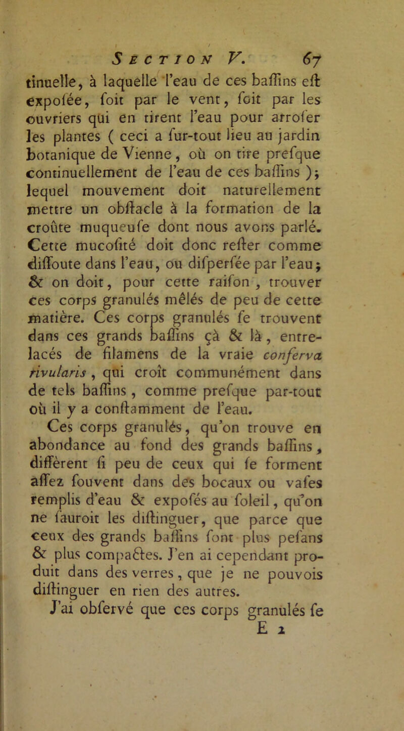 I / Section V. 6y tinuelle, à laquelle Teau de ces badins elt expolëe, foit par le vent, foit par les ouvriers qui en tirent l’eau pour arrofer les plantes ( ceci a fur-tout lieu au jardin botanique de Vienne , où on tire prefque continuellement de l’eau de ces badins ); lequel mouvement doit naturellement mettre un obllacle à la formation de la croûte muqueufe dont nous avons parlé. Cette mucolité doit donc relier comme dilîoute dans l’eau, ou difperfée par l’eau; & on doit, pour cette raifon , trouver ces corps granulés mêlés de peu de cette matière. Ces corps granulés fe trouvent dans ces grands badins çà & là , entre- lacés de filamens de la vraie conferva rivularis , qui croît communément dans de tels badins, comme prefque par-tout où il y a condamment de l’eau. Ces corps granulés, qu’on trouve en abondance au fond des grands badins, diffèrent li peu de ceux qui le forment affez fouvent dans des bocaux ou vafes remplis d’eau & expofés au foleil, qu’on ne lauroit les dillinguer, que parce que ceux des grands badins font plus pefans & plus compaèles. J’en ai cependant pro- duit dans des verres, que je ne pouvois dillinguer en rien des autres. J’ai obfervé que ces corps granulés fe E a