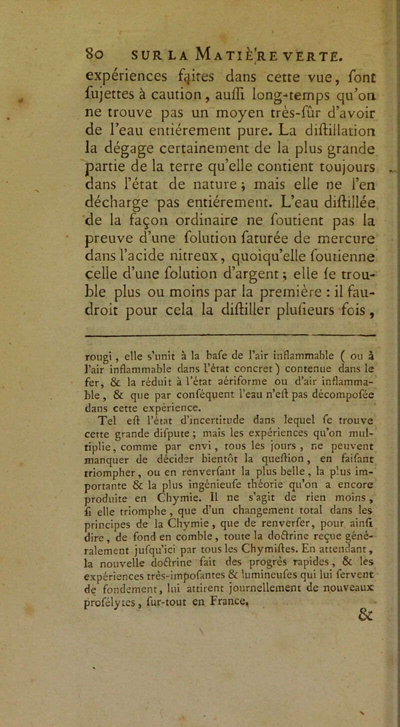 expériences faires dans cette vue, font fujettes à caution, aufïi long-temps qu’on ne trouve pas un moyen très-fûr d’avoir de l’eau entièrement pure. La diftillation la dégage certainement de la plus grande partie de la terre qu’elle contient toujours dans l’état de nature ; mais elle ne l’en décharge pas entièrement. L’eau diftillée de la façon ordinaire ne foutient pas la preuve d’une folution faturée de mercure dans l’acide nitreux, quoiqu’elle foutienne celle d’une folution d’argent ; elle le trou- ble plus ou moins par la première : il fau- droit pour cela la difbller plulieurs fois, rougi, elle s’unit à la bafe de l’air inflammable ( ou à l’air inflammable dans l’état concret') contenue dans le fer, & la réduit à l’état aériforme ou d’air inflamma- ble , & que par conféquent l’eau n’eit pas décompofée dans cette expérience. Tel eft l’état d’incertitude dans lequel fe trouve cette grande difpute ; mais les expériences qu’on mul- tiplie, comme par envi, tous les jours, ne peuvent manquer de décider bientôt la queftion, en faifant triompher, ou en renverfant la plus belle, la plus im- portante & la plus ingénieufe théorie qu’on a encore produite en Chymie. Il ne s’agit de rien moins, fi elle triomphe , que d’un changement total dans les principes de la Chymie, que de renverfer, pour ainft dire, de fond en comble, toute la doftrine reçue géné- ralement jufqu’ici par tous les Chymiftes. En attendant, la nouvelle doélrine fait des progrès rapides, & les expériences très-impofantes & lumineuies qui lui fervent de fondement, lui attirent journellement de nouveaux profélytes, fur-tout en France,