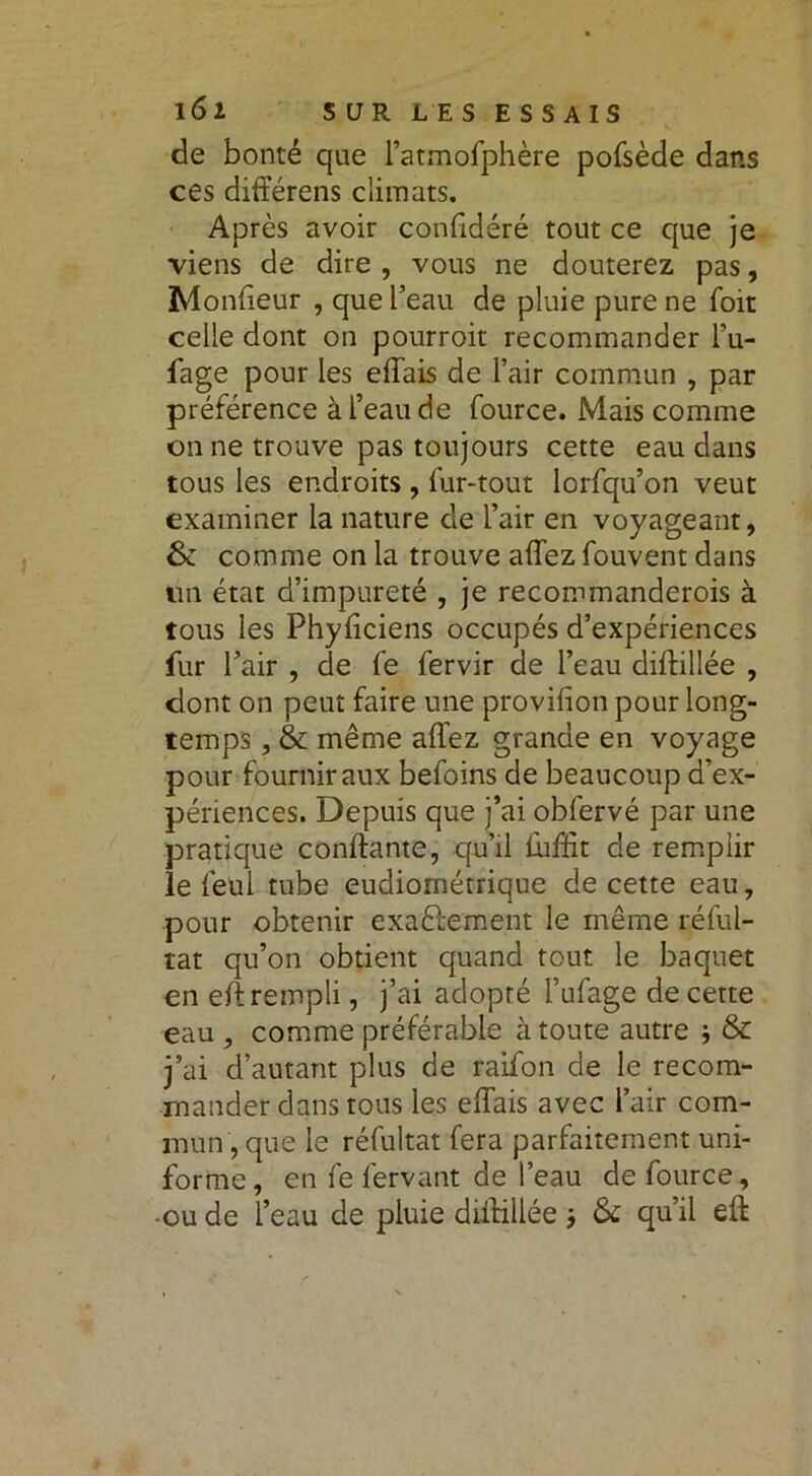 de bonté que l’atmofphère pofsède dans ces différens climats. Après avoir confidéré tout ce que je viens de dire , vous ne douterez pas, Monlieur , que beau de pluie pure ne foit celle dont on pourroit recommander l’u- fage pour les elîais de l’air commun , par préférence à l’eau de fource. Mais comme on ne trouve pas toujours cette eau dans tous les endroits , fur-tout lorfqu’on veut examiner la nature de l’air en voyageant, &: comme on la trouve allez fouvent dans tin état d’impureté , je recommanderois à tous les Phyliciens occupés d’expériences fur l’air , de fe fervir de l’eau diftillée , dont on peut faire une provision pour long- temps , & même alTez grande en voyage pour fournir aux befoins de beaucoup d’ex- périences. Depuis que j’ai obfervé par une pratique confiante, qu’il fuffit de remplir le feu 1 tube eudioinétrique de cette eau, pour obtenir exactement le même réful- tat qu’on obtient quand tout le baquet en ell rempli, j’ai adopté Fufage de cette eau , comme préférable à toute autre ; & j’ai d’autant plus de raifon de le recom- mander dans tous les elîais avec l’air com- mun , que le réfultat fera parfaitement uni- forme, en fe fervant de l’eau de fource, -ou de l’eau de pluie diftillée j qu’il eft