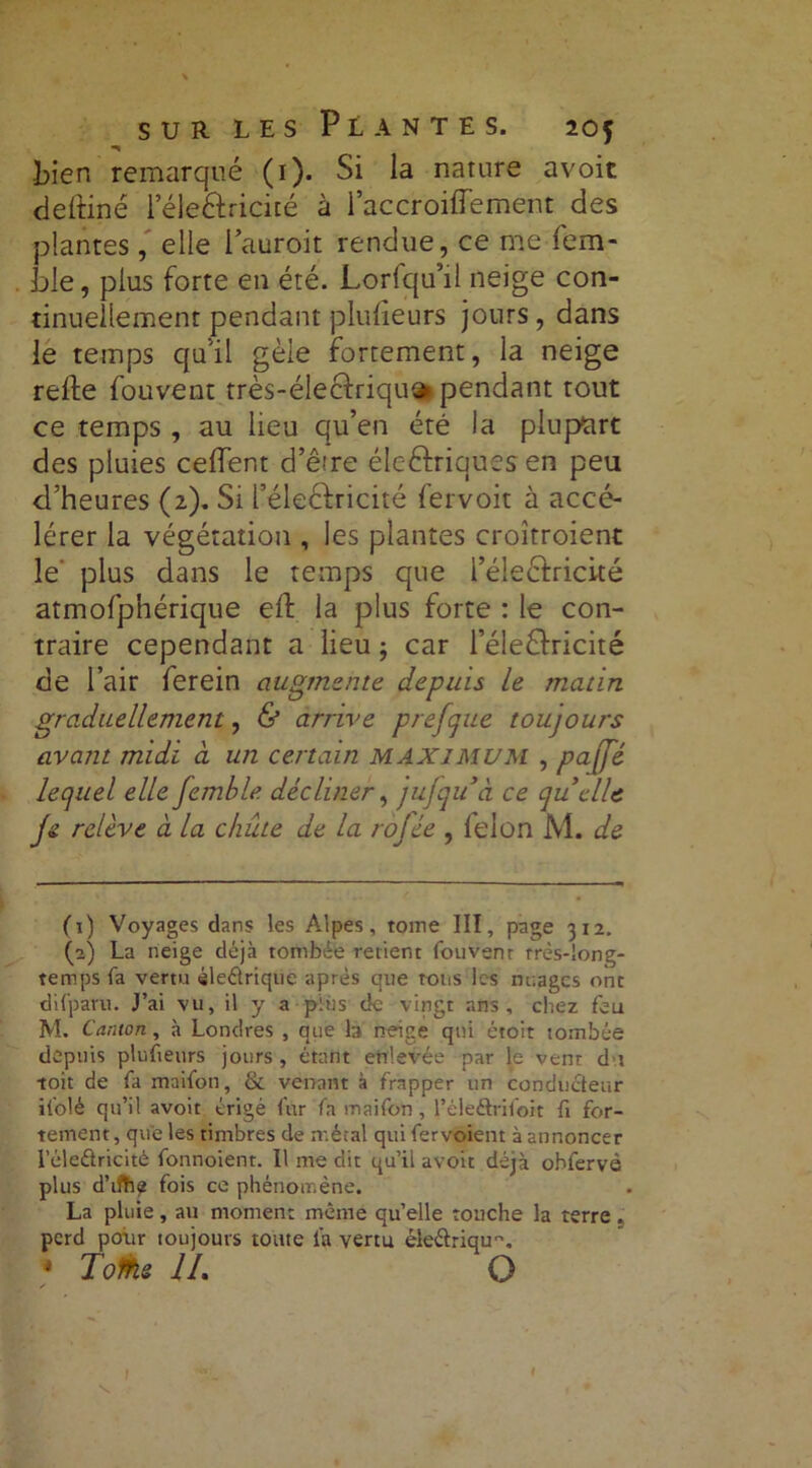 bien remarqué (1). Si la nature avoir deftiné l’éle&ncité à l’accroiffement des plantes, elle l’auroit rendue, ce me fem- ble, plus forte en été. Lorfqu’il neige con- tinuellement pendant plulieurs jours, dans le temps quil gèle fortement, la neige relie fouvent très-éleclriqu» pendant tout ce temps , au lieu qu’en été la plupart des pluies celfent d’ê're électriques en peu d’heures (2). Si féleélricité lervoit à accé- lérer la végétation , les plantes croîtroient le plus dans le temps que l’éleéfricité atmofphérique eft la plus forte : le con- traire cependant a lieu ; car l’éleClricité de l’air ferein augmente depuis le matin graduellement, & arrive prefque toujours avant midi à un certain MAXIMUM , paffé lequel elle femble décliner, jufqidà ce quelle Je relève à la chûte de la rofée , lelon M. de (1) Voyages dans les Alpes, tome III, page 312. (2) La neige déjà tombée retient fouvent très-long- temps fa vertu électrique après que tous les nuages ont difpavu. J’ai vu, il y a plus de vingt ans, chez feu M. Canton, à Londres , que b neige qui étoit tombée depuis plufteurs jours , étant enlevée par le vent du toit de fa maifon, & venant à frapper un conducteur ifolé qu’il avoit érigé fur fa maifon , l’éleftrifoit fi for- tement , que les timbres de métal qui fer voient à annoncer l’éleétricité fonnoient. Il me dit qu’il avoit déjà ohfervé plus d’ifhe fois ce phénomène. La pluie, au moment même qu’elle touche la terre . perd pour toujours toute la vertu éle&riqu. * Tofke IL O