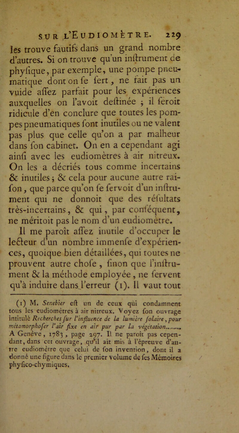 les trouve fautifs dans un grand nombre d’autres. Si on trouve qu’un inftrument de phylique, par exemple, une pompe pneu- matique dont on fe fert, ne tait pas un vuide affez parfait pour les expériences auxquelles on l’avoit deftinée } il feroit ridicule d’en conclure que toutes les pom- pes pneumatiques font inutiles ou ne valent pas plus que celle qu’on a par malheur dans fon cabinet. On en a cependant agi ainfi avec les eudiomètres à air nitreux. On les a décriés tous comme incertains & inutiles ; & cela pour aucune autre rai- fon, que parce qu’on fe fervoit d’un infini- ment qui ne donnoit que des rélultats très-incertains, & qui, par conléquent, ne méritoit pas le nom d’un eudiomètre. 11 me paroît affez inutile d’occuper le leéleur d’un nombre immenfe d’expérien- ces, quoique bien détaillées, qui toutes ne prouvent autre chofe , finon que i’inllru- ment & la méthode employée , ne fervent qu’à induire dansj’erreur (1). Il vaut tout (1) M. Senebier eft un de ceux qui condamnent tous les eudiomètres à air nitreux. Voyez fon ouvrage intitulé Recherches fur l’influence de la lumière folâtre, pour métamorphofer l’air fixe en air pur par la végétation A Genève, 1783 , page 297. Il ne paroit pas cepen- dant, dans cet ouvrage, qu’il ait mis à l’épreuve d’au- tre eudiomètre que celui de fon invention, dont il a donné une figure dans le premier volume de fes Mémoires phyfico-chymiques.