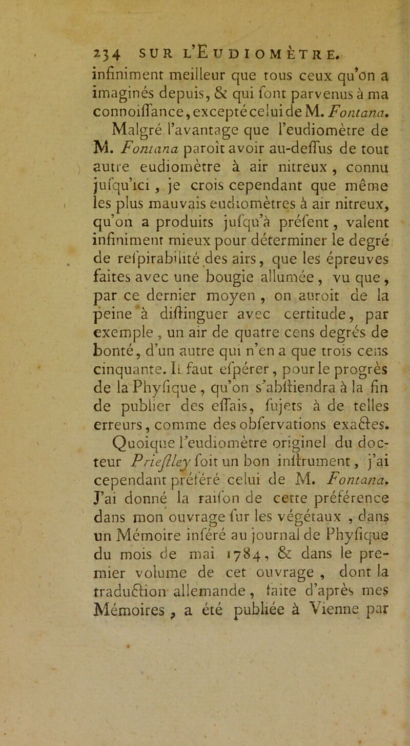 infiniment meiileur que tous ceux qu’on a imaginés depuis, & qui font parvenus à ma connoiflance, excepté celui de M. Fontana. Malgré l’avantage que l’eudiomètre de M. Fontana paroît avoir au-deiïus de tout autre eudiomètre à air nitreux , connu jufqu’ici, je crois cependant que même les plus mauvais eudiomètres à air nitreux, qu’on a produits jufqu’à préfent, valent infiniment mieux pour déterminer le degré de refpirabüité des airs, que les épreuves faites avec une bougie allumée , vu que , par ce dernier moyen , on auroit de la peine à difiinguer avec certitude, par exemple , un air de quatre cens degrés de bonté, d’un autre qui n’en a que trois cens cinquante. li faut efpérer, pour le progrès de la Phyfique , qu’on s’abfiiendra à la fin de publier des efiais, fujets à de telles erreurs, comme des obfervations exactes. Quoique l’eudiomètre originel du doc- teur PrieJÜ&y foit un bon infiniment, j’ai cependant préféré celui de M. Fontana. J’ai donné la raifon de cette préférence dans mon ouvrage fur les végétaux , dans un Mémoire inféré au journal de Phyfique du mois de mai 1784, & dans le pre- mier volume de cet ouvrage , dont la tradu&ion allemande, faite d’après mes Mémoires , a été publiée à Vienne par