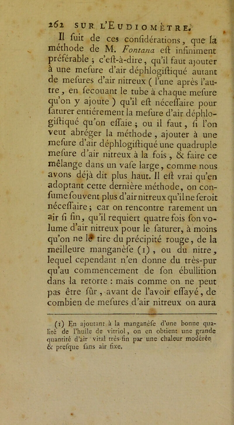 Il fuit de ces confidérations, que la méthode de M. Fontana eft infiniment préférable ; ceft-à-dire, qu’il faut ajouter à une mefure d air déphlogiftiqué autant de mefures d’air nitreux ( l’une après i’au- tre^ en fecouant le tube à chaque mefure qu on y ajoute ) qu’il eft néceflaire pour faturer entièrement la mefure d’air déphlo- giftiqué qu on eiïaie ; ou il faut, fi l’on veut abréger la méthode, ajouter à une mefure d air déphlogiftiqué une quadruple mefure d air nitreux à la fois, & faire ce mélange dans un vale large, comme nous avons déjà dit plus haut. 11 eft vrai qu’en adoptant cette dernière méthode, on con- fumefouvent plus d’air nitreux qu’il ne fer oit neceflaire ; car on rencontre rarement un air fi fin, qu’il requiert quatre fois fon vo- lume d’air nitreux pour le faturer, à moins qu’on ne 1? tire du précipité rouge, de la meilleure manganèfe (i) , ou du nitre, lequel cependant n’en donne du très-pur qu’au commencement de fon ébullition dans la retorte : mais comme on ne peut pas être fûr, avant de l’avoir effayé, de combien de mefures d’air nitreux on aura (i) En ajoutant à la manganèfe d’une bonne qua- lité de l’huile de vitriol, on en obtient une grande quantité d’air vital très-fin par une chaleur modérée & prefque fans air fixe.