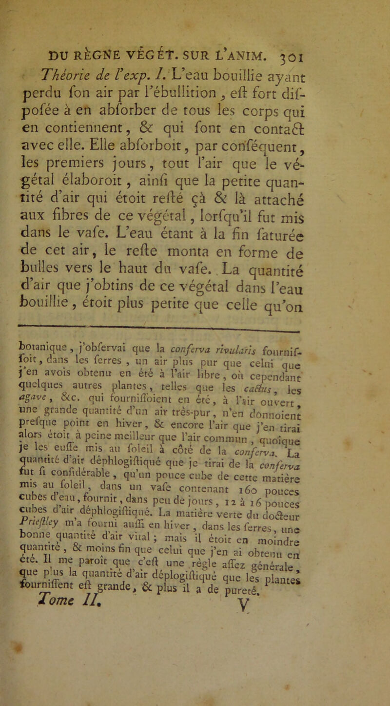 Théorie de L’exp. /. L’eau bouillis ayant perdu fon air par l'ébullition , eft fort dif- pofée à en abforber de tous les corps qui en contiennent, & qui font en contadf avec elle. Elle abforboit, par conséquent, les premiers jours, tout l’air que le vé- gétal élaboroit, ainfî que la petite quan- tité d’air qui étoit refté çà & là attaché aux fibres de ce végétal, lorfqu’il fut mis dans le vafe. L’eau étant à la fin faturée de cet air, le refte monta en forme de bulles vers le haut du vafe. La quantité d’air que j’obtins de ce végétal dans l’eau bouillie, étoit plus petite que celle qu’on botanique, j’obfervai que la conferva rlvulafis fournif- foit, dans les ferres , un air plus pur que celui que j’en avois obtenu en été à l’air libre, où cependant quelques autres plantes, telles que les caétus, les agave, &c. qui fournifl'oient en été, à l’air ouvert une grande quantité d’un air très-pur, n’en dônnoient prêt que point en hiver, & encore l’air que j’en tirai alors étoit à peine meilleur que l’air commun , quoique je les euffe mis au foleil à côté de la conferva La quantité d’au déphlogiftiqué que je tirai de la conferva tut ü considérable, qu’un pouce cube de cette matière mis au foleil dans un vafe contenant 160 pouces cubes d eau fournit, dans peu de jours, ni, 16 pouces cubes d a,q dephlogilhque. La matière verte du docteur Frieflley m a fourni autfî en hiver , dans les ferres, une bonne quantité d’air vital ; mais U étoit en moindre quantité , & moins fin que celui que j’en ai obtenu en ete. Il me paroit que c’eft une règle allez générale que pjus la quantité d'air déplogiftiqué que les plaZl fourniflent eft grande, & plus il a iureté- 1 J. orne II, y