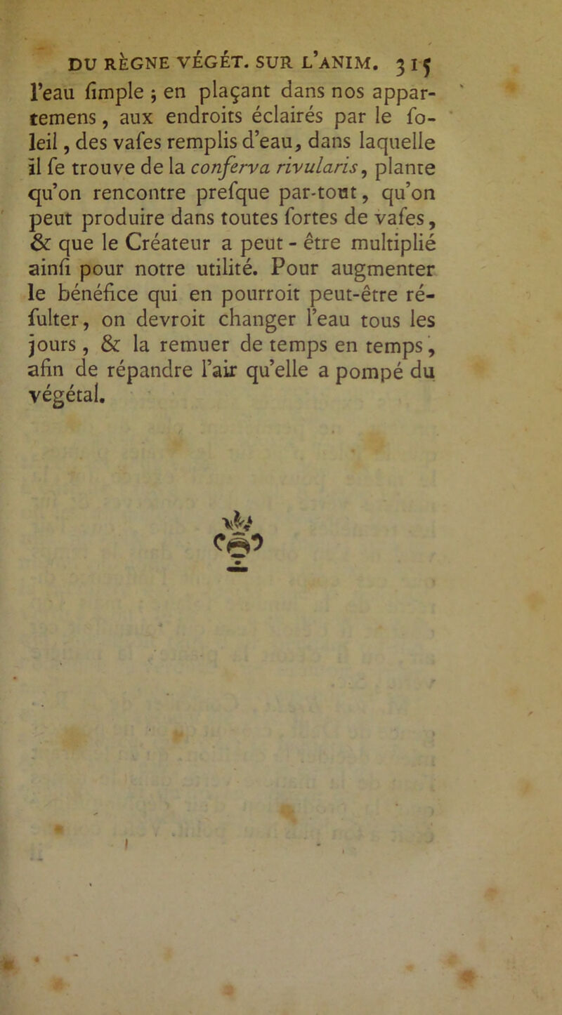 l’eau fimple ; en plaçant dans nos appar- tenons , aux endroits éclairés par le fo- leil, des vafes remplis d’eau, dans laquelle il fe trouve de la conferva rivularis, plante qu’on rencontre prefque par-tout, qu’on peut produire dans toutes fortes de vafes, & que le Créateur a peut - être multiplié ainfi pour notre utilité. Pour augmenter le bénéfice qui en pourroit peut-être ré- fulter, on devroit changer l’eau tous les jours, & la remuer de temps en temps, afin de répandre l’air qu’elle a pompé du végétal.