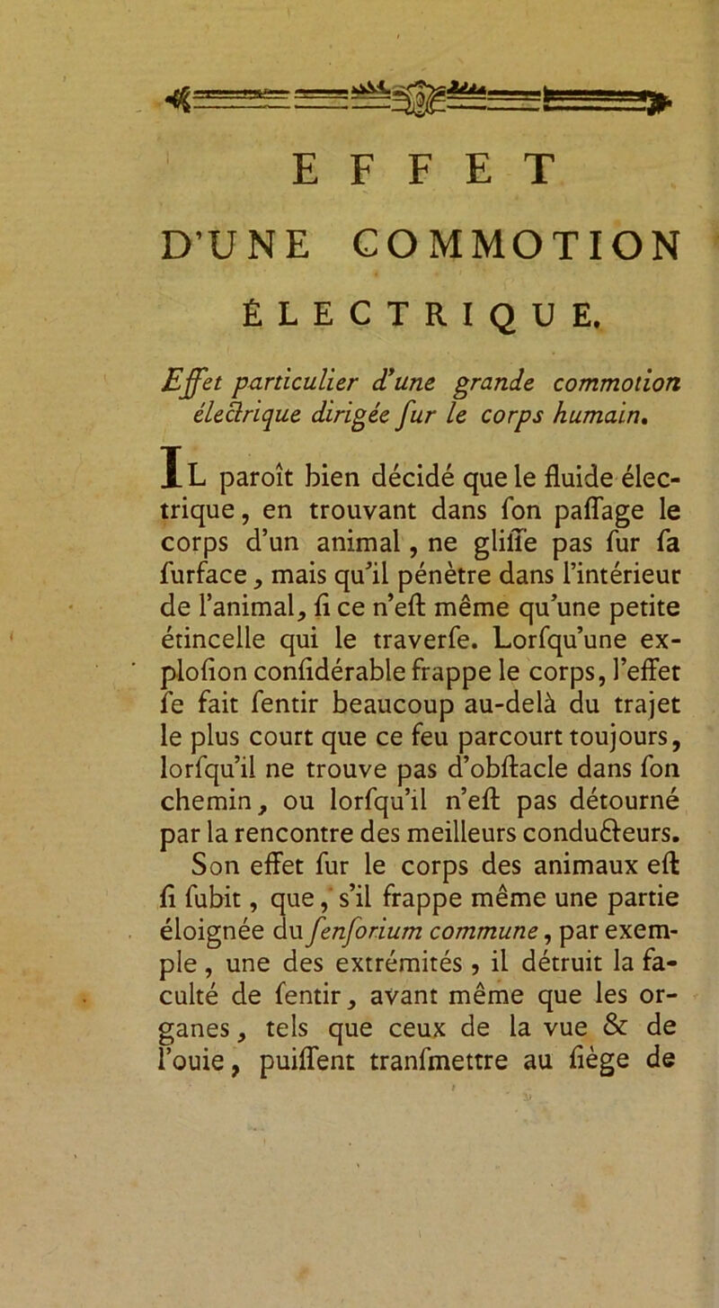 fc » EFFET D’UNE COMMOTION ÉLECTRIQUE. Effet particulier d'une grande commotion électrique dirigée fur le corps humain. Jl paroît bien décidé que le fluide élec- trique , en trouvant dans fon paffage le corps d’un animal, ne glill'e pas fur fa furface, mais qu'il pénètre dans l’intérieur de l’animal, fl ce n’eft même qu’une petite étincelle qui le traverfe. Lorfqu’une ex- plofion confldérable frappe le corps, l’effet le fait fentir beaucoup au-delà du trajet le plus court que ce feu parcourt toujours, lorfqu’il ne trouve pas d’obftacle dans fon chemin, ou lorfqu’il n’efl: pas détourné par la rencontre des meilleurs condu&eurs. Son effet fur le corps des animaux efl: fl fubit, que, s’il frappe même une partie éloignée du fenforium commune, par exem- ple , une des extrémités , il détruit la fa- culté de fentir, avant même que les or- ganes , tels que ceux de la vue & de l’ouie, puiffent tranfmettre au flège de