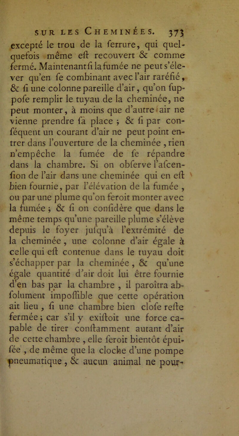 excepté le trou de la ferrure, qui quel- quefois même efi: recouvert & comme fermé. Maintenant!! la fumée ne peut s’éle- ver qu’en fe combinant avec l’air raréfié, & fi une colonne pareille d’air, qu’on fup- pofe remplir le tuyau de la cheminée, ne peut monter, à moins que d’autre air ne vienne prendre fa place -, & fi par con- féquent un courant d’air ne peut point en- trer dans l’ouverture de la cheminée ,rien n’empêche la fumée de fe répandre dans la chambre. Si on obferve l’afcen- fion de l’air dans une cheminée qui en efi: bien fournie, par l’élévation de la fumée , ou par une plume qu’on feroit monter avec la fumée -, & fi on confidère que dans le même temps qu’une pareille plume s’élève depuis le foyer jufqu’à l’extrémité de la cheminée , une colonne d’air égale à celle qui efi: contenue dans le tuyau doit s’échapper par la cheminée , & qu’une égale quantité d’air doit lui être fournie d’en bas par la chambre , il paroîtra ab- folument impoflible que cette opération ait lieu , fi une chambre bien clofe refie fermée ; car s’il y exifioit une force ca- pable de tirer confiamment autant d’air de cette chambre , elle feroit bientôt épui- fée , de même que la cloche d’une pompe pneumatique , & aucun animal ne pour-