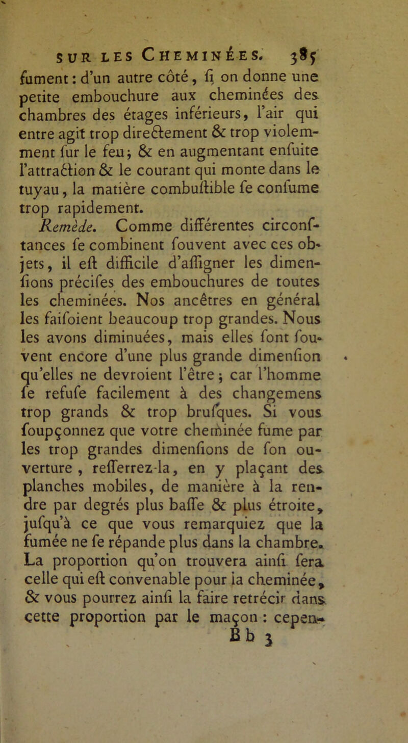 fument : d’un autre côté, ft on donne une petite embouchure aux cheminées des chambres des étages inférieurs, l’air qui entre agit trop direéfement & trop violem- ment fur le feu* & en augmentant enfuite l’attra&ion & le courant qui monte dans le tuyau, la matière combuftibie fe coniume trop rapidement. Remède. Comme différentes circonf- tances fe combinent fouvent avec ces ob- jets, il eft difficile d’affigner les dimen- ftons précifes des embouchures de toutes les cheminées. Nos ancêtres en général les faifoient beaucoup trop grandes. Nous les avons diminuées, mais elles font fou- vent encore d’une plus grande dimenfion qu’elles ne devroient l’être j car l’homme fe refufe facilement à des changemens trop grands & trop brufques. Si vous foupçonnez que votre cheminée fume par les trop grandes dimenfions de fon ou- verture , refferrez-la, en y plaçant des planches mobiles, de manière à la ren- dre par degrés plus baffe & plus étroite, jufqu’à ce que vous remarquiez que la fumée ne fe répande plus dans la chambre. La proportion qu’on trouvera ainft fera celle qui eft convenable pour ia cheminée, & vous pourrez ainft la faire rétrécir dans cette proportion par le maçon : cepen- Bb j