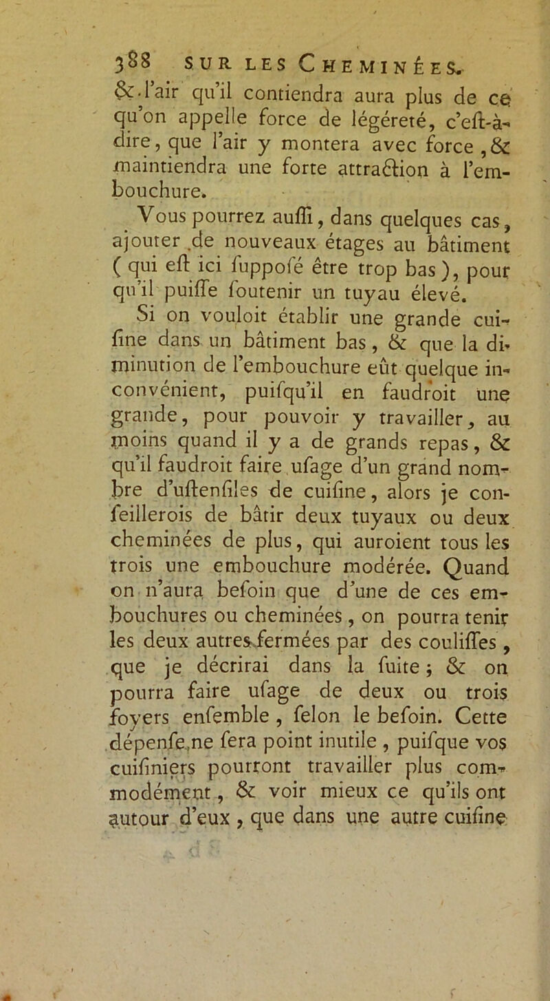 &-lair quil contiendra aura plus de cà. qu’on appelle force de légéreté, c’eft-à- dire, que l’air y montera avec force ,& maintiendra une forte attra&ion à l’em- bouchure. Vous pourrez auflï, dans quelques cas, ajouter .de nouveaux étages au bâtiment ( qui eft ici fuppofé être trop bas), pour qu’il puiffe foutenir un tuyau élevé. Si on vouloit établir une grande cui- fine dans un bâtiment bas, & que la db minution de 1 embouchure eût quelque in- convénient, puifqu’il en faudroit une grande, pour pouvoir y travailler, au moins quand il y a de grands repas, & qu’il faudroit faire ufage d’un grand nom- bre d’uftenfiles de cuifine, alors je con- feillerois de bâtir deux tuyaux ou deux cheminées de plus, qui auroient tous les trois une embouchure modérée. Quand on n’aura befoin que d’une de ces em- bouchures ou cheminées, on pourra tenir les deux autresiermées par des couliffes, que je décrirai dans la fuite ; & on pourra faire ufage de deux ou trois foyers enfemble , félon le befoin. Cette dépenfe.ne fera point inutile , puifque vos cuifniers pourront travailler plus com- modément , & voir mieux ce qu’ils ont autour d’eux , que dans une autre cuifinç