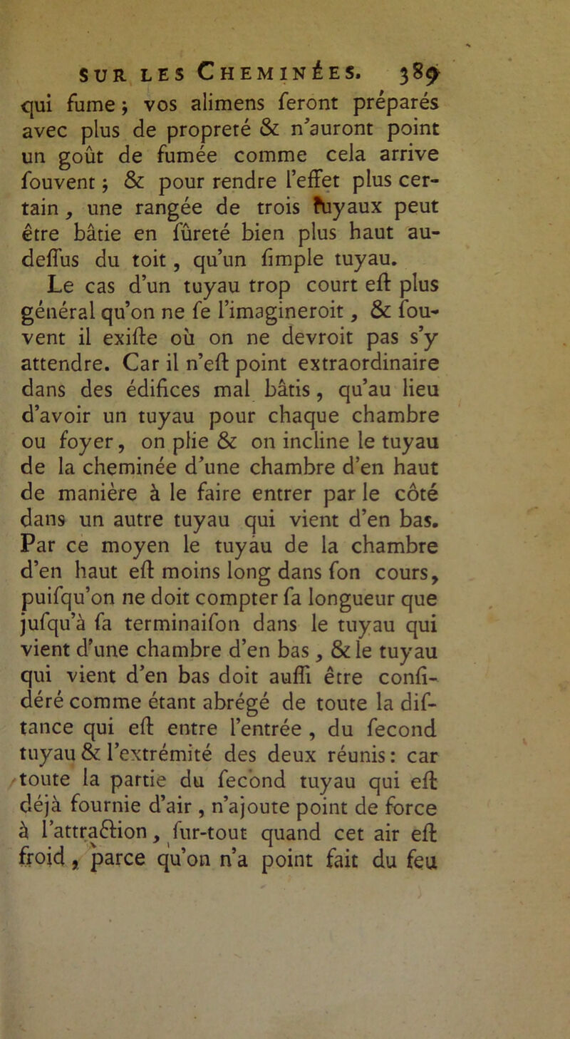 qui fume ; vos alimens feront préparés avec plus de propreré & n'auront point un goût de fumée comme cela arrive fouvent ; & pour rendre l’effet plus cer- tain , une rangée de trois fuyaux peut être bâtie en fûreté bien plus haut au- deffus du toit, qu’un fimple tuyau. Le cas d’un tuyau trop court eft plus général qu’on ne fe l’imagineroit, & fou- vent il exifte où on ne devroit pas s’y attendre. Car il n’efl: point extraordinaire dans des édifices mal bâtis, qu’au lieu d’avoir un tuyau pour chaque chambre ou foyer, on plie & on incline le tuyau de la cheminée d’une chambre d’en haut de manière à le faire entrer par le côté dans un autre tuyau qui vient d’en bas. Par ce moyen le tuyau de la chambre d’en haut eff moins long dans fon cours, puifqu’on ne doit compter fa longueur que jufqu’à fa terminaifon dans le tuyau qui vient d’une chambre d’en bas , & le tuyau qui vient d’en bas doit aufîi être confi- déré comme étant abrégé de toute la dis- tance qui eff entre l’entrée , du fécond tuyau & l’extrémité des deux réunis : car toute la partie du fécond tuyau qui efl déjà fournie d’air, n’ajoute point de force à l’attra&ion, fur-tout quand cet air eft froid, parce qu’on n’a point fait du feu