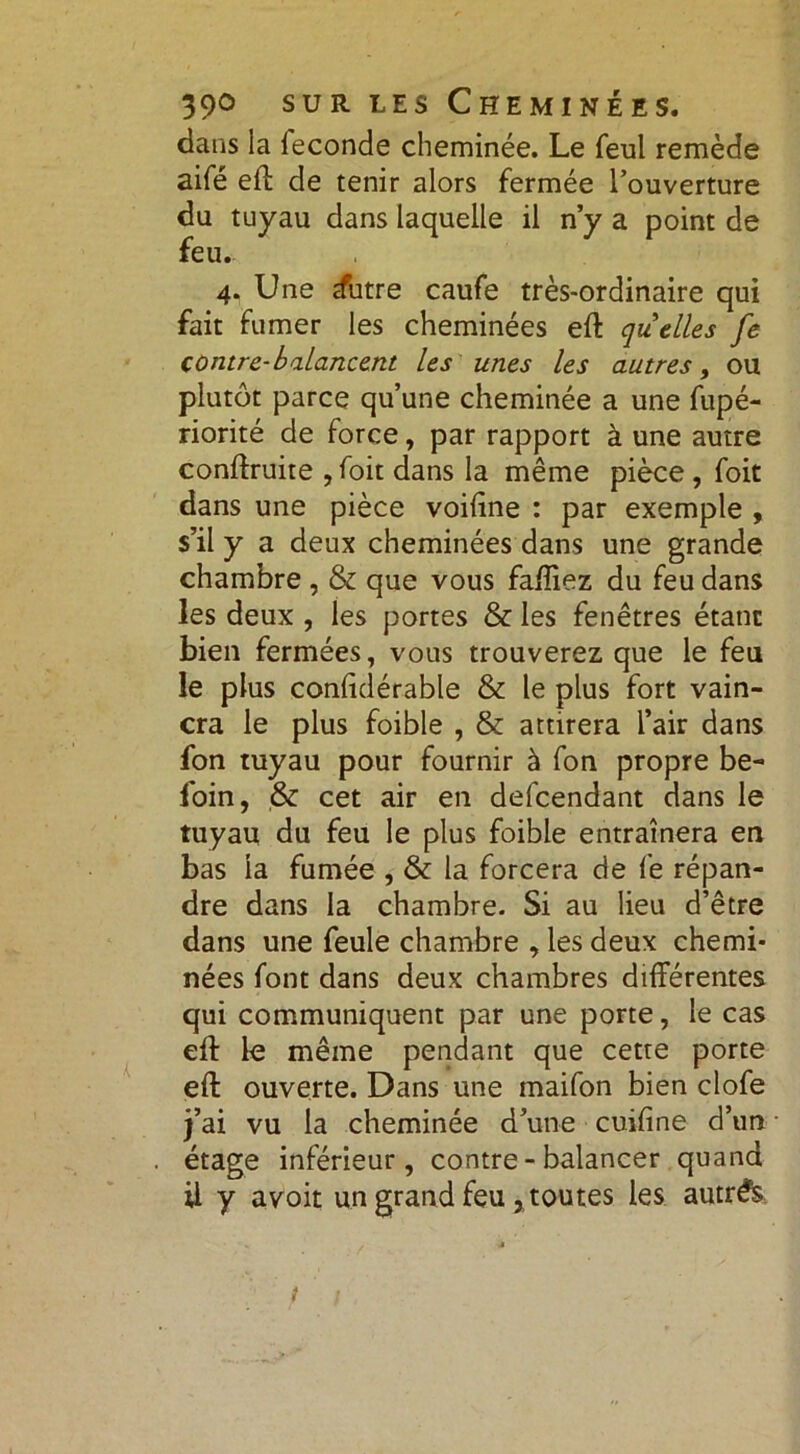 dans la leconde cheminée. Le feul remède aifé eff de tenir alors fermée l’ouverture du tuyau dans laquelle il n’y a point de feu* 4. Une tfutre caufe très-ordinaire qui fait fumer les cheminées eft quelles fe contre-balancent les unes les autres, ou plutôt parce qu’une cheminée a une fupé- riorité de force, par rapport à une autre conftruite , foit dans la même pièce , foit dans une pièce voiftne : par exemple , s’il y a deux cheminées dans une grande chambre , & que vous faftiez du feu dans les deux , les portes & les fenêtres étant bien fermées, vous trouverez que le feu le plus confidérable & le plus fort vain- cra le plus foible , & attirera l’air dans fon tuyau pour fournir à fon propre be- foin, & cet air en defcendant dans le tuyau du feu le plus foible entraînera en bas la fumée , & la forcera de fe répan- dre dans la chambre. Si au lieu d’être dans une feule chambre , les deux chemi- nées font dans deux chambres différentes qui communiquent par une porte, le cas eft le même pendant que cette porte eft ouverte. Dans une inaifon bien clofe j’ai vu la cheminée d’une cuifine d’un étage inférieur, contre-balancer quand il y avoir un grand feu xtoutes les autrês t