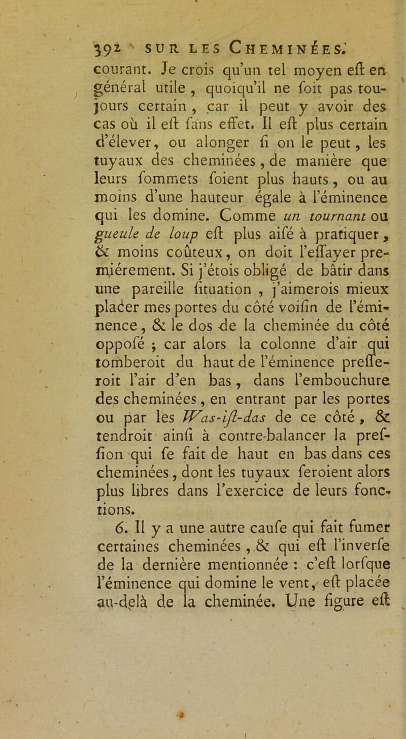 courant. Je crois qu’un tel moyen eft en général utile , quoiqu’il ne foit pas tou- jours certain , car il peut y avoir des cas où il eft fans effet. Il eft plus certain d’élever, ou alonger fi on le peut, les tuyaux des cheminées , de manière que leurs fommets foient plus hauts, ou au moins d’une hauteur égale à l’éminence qui les domine. Comme un tournant ou gueule de loup eff plus aifé à pratiquer, & moins coûteux, on doit l’effayer pre- mièrement. Si j’étois obligé de bâtir dans une pareille fituation , j’aimerois mieux placer mes portes du côté voifin de l’émi- nence, & le dos de la cheminée du côté oppofé ; car alors la colonne d’air qui tomberoit du haut de l’éminence preffe- roit l’air d’en bas, dans l’embouchure des cheminées, en entrant par les portes ou par les JVas-iJl-das de ce côté , & tendroit ainfi à contre-balancer la pref- fion qui fe fait de haut en bas dans ces cheminées, dont les tuyaux feroient alors plus libres dans l’exercice de leurs fonc- tions. 6. II y a une autre caufe qui fait fumer certaines cheminées , & qui eft l’inverfe de la dernière mentionnée : c’eft lorfque l’éminence qui domine le vent, eft placée au-delà de la cheminée. Une figure eft