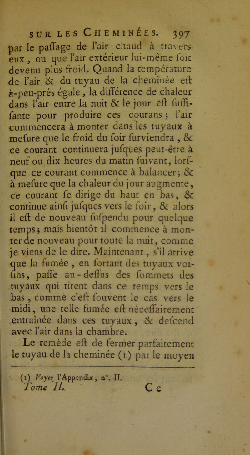 par le paffage de l’air chaud à travers' eux , ou que l’air extérieur lui-même loir devenu plus froid. Quand la température de l’air & du tuyau de la cheminée eff à-peu-près égale , la différence de chaleur dans l’air entre la nuit & le jour eff fuffi» fante pour produire ces courans ; l’air commencera à monter dans les tuyaux à mefure que le froid du foir furviendra , & ce courant continuera jufques peut-être à neuf ou dix heures du matin fuivant, lorf- que ce courant commence à balancer; <$c à mefure que la chaleur du jour augmente, ce courant fe dirige du haut en bas, & continue ainfi jufques vers le foir, & alors il eff de nouveau fufpendu pour quelque temps; mais bientôt il commence à mon- ter ae nouveau pour toute la nuit, comme je viens de le dire. Maintenant, s’il arrive que la fumée , en lortant des tuyaux voi- fîns, paffe au-deffus des fommets des tuyaux qui tirent dans ce temps vers le bas, comme c’eft fouvent le cas vers le midi, une telle fumée eff néceffairement entraînée dans ces tuyaux , & defcend avec l’air dans la chambre. Le remède eff de fermer parfaitement le tuyau de la cheminée (1) par le moyen (1) Voye{ l’Appcndix, n°. IL Tome IL Ce