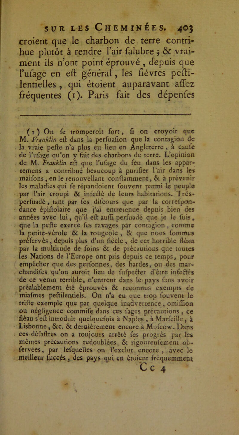 croient que le charbon de terre contri- bue plutôt à rendre l’air falubre ; & vrai- ment ils n’ont point éprouvé , depuis que lentielles , qui étoient auparavant afîez fréquentes (1). Paris fait des dépenfes ( 1 ) On fe tromperoit fort, fi on croyoit que M. Franklin eft dans la perfuafion que la contagion de la vraie pefte n’a plus eu lieu en Angleterre , à caufe de l’ufage qu’on y fait des charbons de terre. L’opinion de M. Franklin eft que l’ufage du feu dans les appar- temens a contribué beaucoup à purifier l’air dans les maifons, en le renouvellant conftamnient, & à prévenir les maladies qui fe répandoient fouvent parmi le peuple par l’air croupi & infeélé de leurs habitations. Très- perfuadé, tant par fes difcours que par la correlpon- dance épiftolaire que j’ai entretenue depuis bien des années avec lui, qu’il eft aufli perfuadé que je le fuis, que la pefte exerce fes ravages par contagion , comme la petite-vérole & la rougeole , & que nous fommes préfervés , depuis plus d’un fiècle , de cet horrible fléau par la multitude de foins & de précautions que toutes les Nations de l’Europe ont pris depuis ce temps, pour empêcher que des perfonnes, des hardes, ou des mar- chandifes qu’on auroit lieu de fufpeéter d’être infe&és de ce venin terrible, n’entrent dans le pays fans avoir préalablement été éprouvés & reconnus exempts de miafmes peftilentiels. On n*a eu que trop fouvent le trille exemple que par quelque inadvertence, omiflïon ou négligence commife dans ces iages précautions, ce fléau s’eft introduit quelquefois à Naples , à Marfeiile, à Lisbonne , &c. & deraiérement encore à Mofcow. Dans ces défaftres on a toujours arrêté fes progrès par les mêmes précautions redoublées & rigoureufement ob- fervées, par lefquelles on l’exclut encore , avec le meilleur fuccès, des pays qui en étoient fréquemment l’ufage en eft général, les