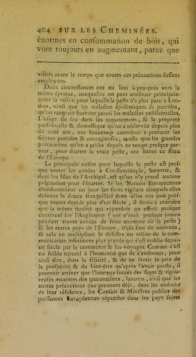 énormes en confommation de bois, qui vont toujours en augmentant, parce que vifités avant le temps que toutes ces précautions fulTent employées. Deux circonftances ont eu lieu à-peu-près vers la même époque, auxquelles on peut attribuer principale- ment la raifon pour laquelle la pelle n’a plus paru à Lon- dres, ->ainfi que les maladies épidémiques & putrides, qu’on rangeoir Couvent parmi les maladies pellilentielles. L’ufage du feu dans les appartemens , & la propreté perfonnelle & domeftique qu’on a obl'ervée depuis plus de cent ans , ont beaucoup contribué à prévenir les fie vres putrides & contagienfes, tandis que les grandes précautions qu’on a prifes depuis ce temps prefque par- tout, pour écarter la vraie pelle, ont banni ce fléau de l’Europe. La principale raifon pour laquelle la pelle efl pref- que toutes les années à Conlfantinople, Smyrne, & dans les Mes de l’Archipel, eft qu’on n’y prend aucune précaution pour l’écarter. Si les Nations Européennes abandonnoient un jour les foins vigilans auxquels elles doivent la douce tranquillité dont elles ont joui pref- que toutes depuis plus d’un fiècle , il feroit à craindre que la même fatalité qui répandoit un effroi prefque continuel fur l’Angleterre ( qui n’étoit prefque jamais pendant trente années de fuite exempte de la pelle ) & les autres pays de l’Europe , n’eût lieu de nouveau, & cela en multipliant le défaflre en raifon de la com- munication infiniment plus grande qui s’ell établie depuis un fiécle par le commerce & les voyages. Comme c’ell un foible naturel à l’humanité que de s’endormir, pour ainfi dire, dans la félicité, & de ne fentir le prix de la profpérité & du bien-être qu’après l’avoir perdu , il pourroit arriver que l’heureux fuccès des fages & rigou- reufes maximes des quarantaines , lazarets , ainfi que les autres précautions que prennent déjà , dans les endroits de leur réfidence, les Confuls & Minières publics des puifiances Européennes répandus dans les pays fujets
