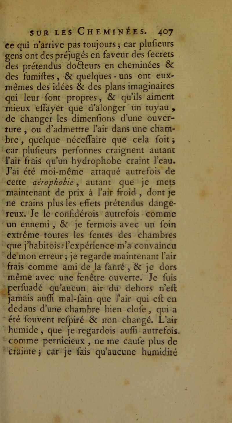 ce qui n’arrive pas toujours j car plufieurs gens ont des préjugés en faveur des fecrets des prétendus doêfeurs en cheminées & des fumiftes, & quelques - uns ont eux- mêmes des idées & des plans imaginaires qui leur font propres, & qu’ils aiment mieux effayer que d’alonger un tuyau , de changer les dimenfions d’une ouver- ture , ou d’admettre l’air dans une cham- bre quelque néceiïaire que cela foit; car plufieurs perfonnes craignent autant l’air frais qu’un hydrophobe craint l’eau. J’ai été moi-même attaqué autrefois de cette aérophobie, autant que je mets maintenant de prix à l’air froid , dont je ne crains plus les effets prétendus dange- reux. Je le confidérois autrefois comme un ennemi, & je fermois avec un foin extrême toutes les fentes des chambres que j’habitois: l’expérience m’a convaincu de mon erreur j je regarde maintenant l’air frais comme ami de la fanté , & je dors même avec une fenêtre ouverte. Je fuis perfuadé qu’aucun air du dehors n’elt jamais aufïi mal-fain que l’air qui eft en dedans d’une chambre bien clofe,, qui a été fouvent refpiré & non changé. L’air humide, que je regardois auffi autrefois, comme pernicieux 3 ne me caufe plus de crainte j car je fais qu’aucune humidité