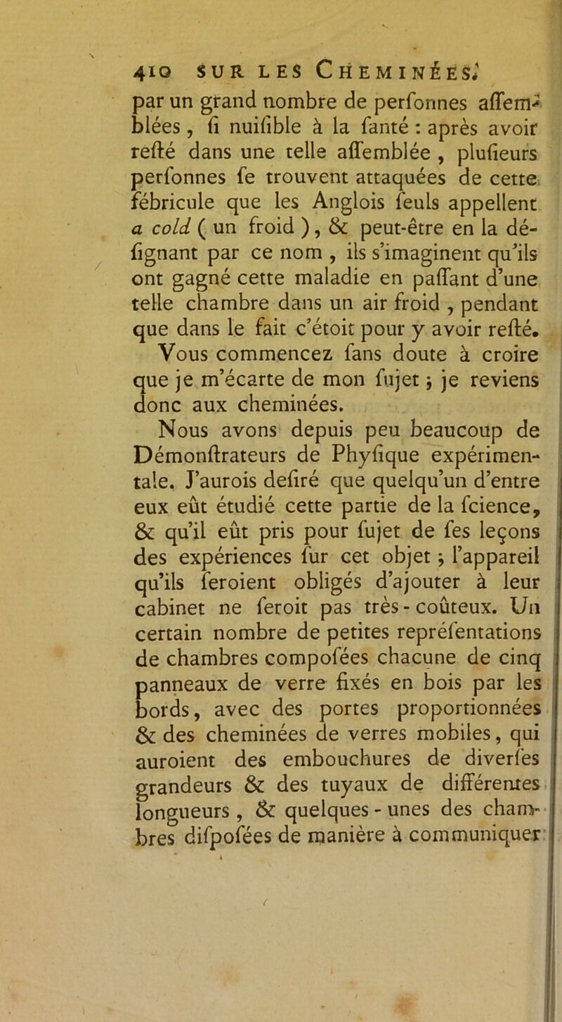 par un grand nombre de perfonnes afferrp blées, fi nuifible à la fanté : après avoir refté dans une telle affemblée , plufieurs perfonnes fe trouvent attaquées de cette fébricule que les Anglois feuls appellent a cold ( un froid ), & peut-être en la dé- fignant par ce nom , ils s’imaginent qu’ils ont gagné cette maladie en paffant d’une telle chambre dans un air froid , pendant que dans le fait c’étoit pour y avoir refté. Vous commencez fans doute à croire que je m’écarte de mon fujet -, je reviens donc aux cheminées. Nous avons depuis peu beaucoup de Démonftrateurs de Phyfique expérimen- tale. J’aurois defiré que quelqu’un d’entre eux eût étudié cette partie de la fcience, & qu’il eût pris pour fujet de fes leçons des expériences fur cet objet j l’appareil qu’ils feroient obligés d’ajouter à leur cabinet ne feroit pas très - coûteux. Un certain nombre de petites repréfentations de chambres compofées chacune de cinq panneaux de verre fixés en bois par les bords, avec des portes proportionnées & des cheminées de verres mobiles, qui auroient des embouchures de diverfes grandeurs & des tuyaux de différentes longueurs , & quelques - unes des cham- bres difpofées de manière à communiquer