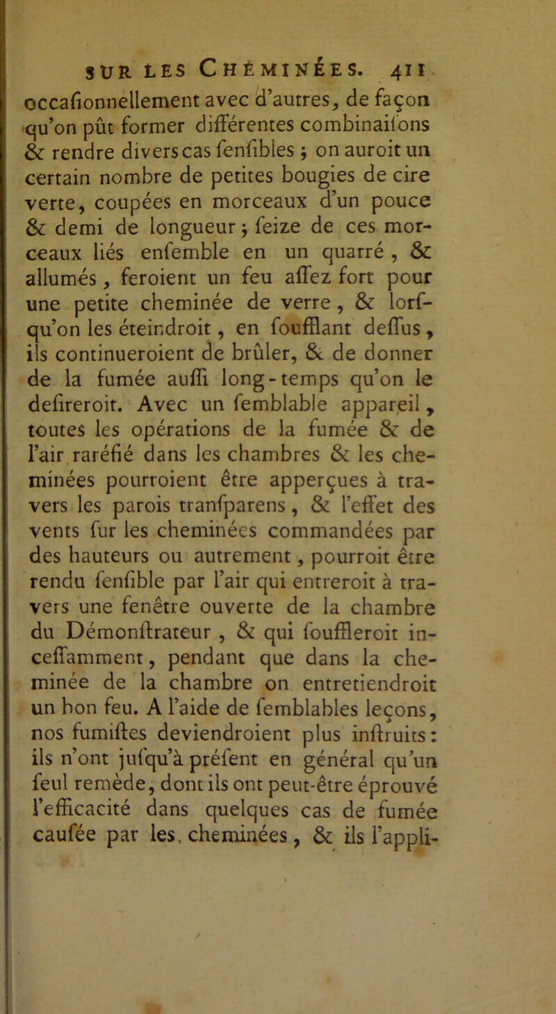 occafionnellement avec d’autres, de façon -qu’on pût former différentes combinaisons &; rendre divers cas fenfibles ; on auroit un certain nombre de petites bougies de cire verte, coupées en morceaux d’un pouce & demi de longueur j feize de ces mor- ceaux liés enfemble en un quarré , & allumés, feroient un feu affez fort pour une petite cheminée de verre , & lorf- qu’on les éteindroit, en foufflant deffus , ils continueroient de brûler, & de donner de la fumée auffi long-temps qu’on le defireroit. Avec un femblable appareil , toutes les opérations de la fumée & de l’air raréfié dans les chambres & les che- minées pourroient être apperçues à tra- vers les parois tranfparens, & l’effet des vents fur les cheminées commandées par des hauteurs ou autrement, pourroit être rendu fenfible par l’air qui entreroit à tra- vers une fenêtre ouverte de la chambre du Démonffrateur , & qui fouffleroit in- ceffamment, pendant que dans la che- minée de la chambre on entretiendroit un bon feu. A l’aide de femblables leçons, nos fumiftes deviendroient plus inffruits ; ils n’ont jufqu’à préfent en général qu’un feul remède, dont iis ont peut-être éprouvé l’efficacité dans quelques cas de fumée caufée par les. cheminées, & ils l’appli-