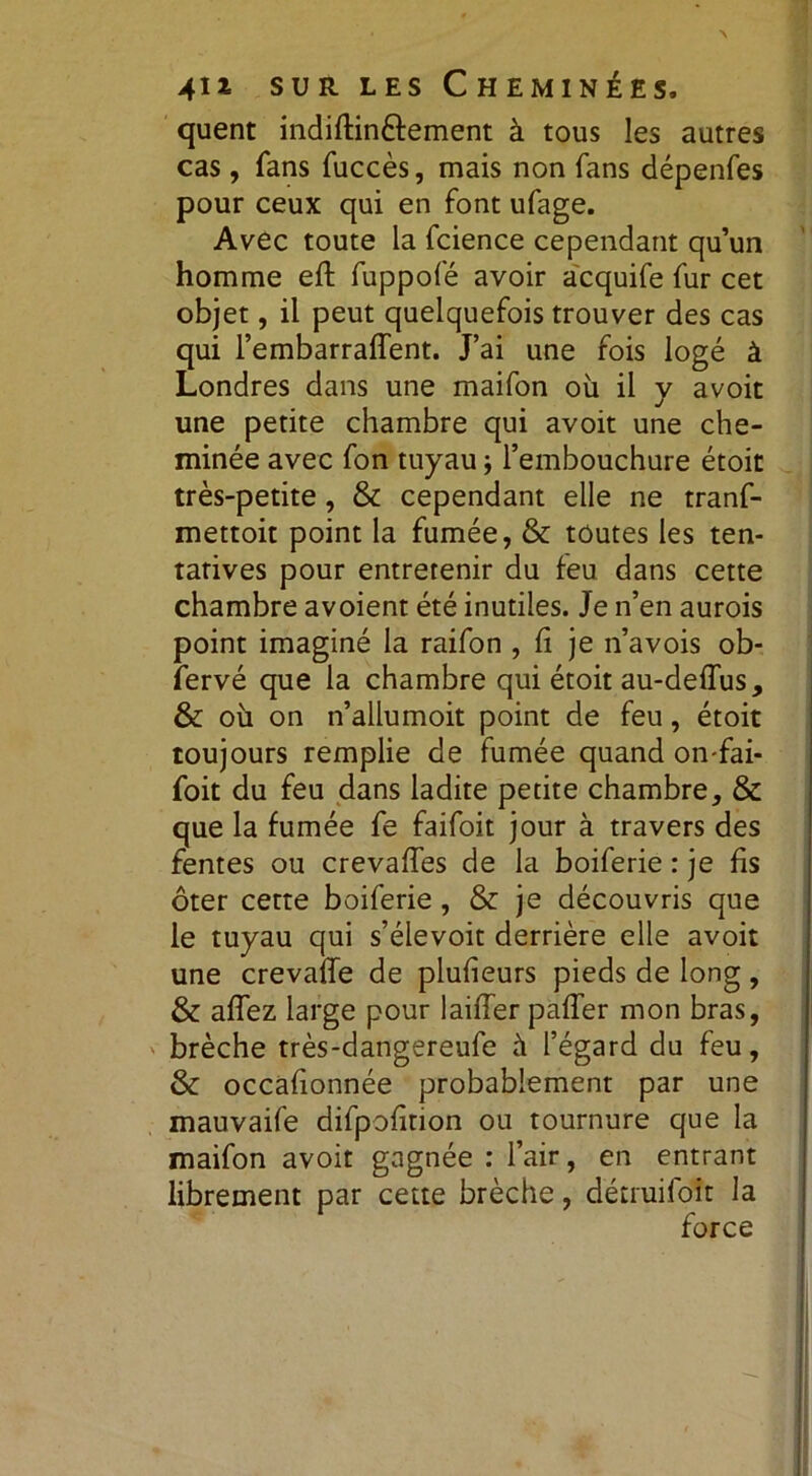 quent indiftin&ement à tous les autres cas, fans fuccès, mais non fans dépenfes pour ceux qui en font ufage. Avec toute la fcience cependant qu’un homme eft fuppofé avoir acquife fur cet objet, il peut quelquefois trouver des cas qui l’embarrafTent. J’ai une fois logé à Londres dans une maifon où il y avoit une petite chambre qui avoit une che- minée avec fon tuyau -, l’embouchure étoit très-petite, & cependant elle ne tranf- mettoit point la fumée, & toutes les ten- tatives pour entretenir du feu dans cette chambre avoient été inutiles. Je n’en aurois point imaginé la raifon , fi je n’avois ob- fervé que la chambre qui étoit au-deffus, & où on n’allumoit point de feu, étoit toujours remplie de fumée quand on-fai- foit du feu dans ladite petite chambre, & que la fumée fe faifoit jour à travers des fentes ou crevaffes de la boiferie : je fis ôter cette boiferie, & je découvris que le tuyau qui s’élevoit derrière elle avoit une crevaffe de plufieurs pieds de long, & affez large pour laiffer paffer mon bras, brèche très-dangereufe à l’égard du feu, & occafionnée probablement par une mauvaife difpofinon ou tournure que la maifon avoit gagnée : l’air, en entrant librement par cette brèche, détruifoît la force