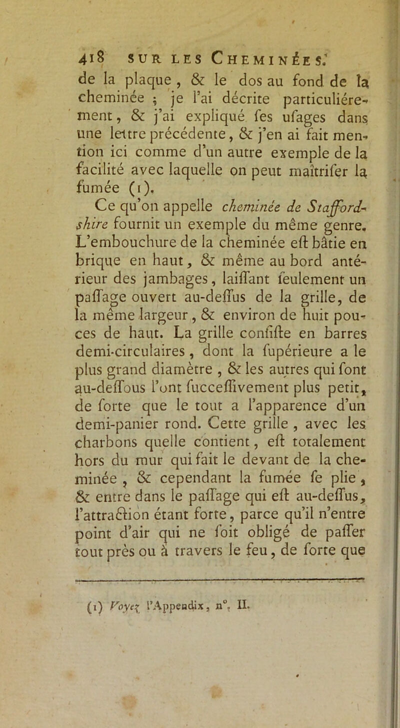 de la plaque , & le dos au fond de b cheminée ; je l’ai décrite particulière-* ment, & j’ai expliqué fes ufages dans une lettre précédente, & j’en ai fait men- tion ici comme d’un autre exemple de la facilité avec laquelle on peut maîtrifer la fumée (i). Ce qu’on appelle cheminée de Stafford- shire fournit un exemple du même genre. L’embouchure de la cheminée eft bâtie en brique en haut, & même au bord anté- rieur des jambages, laiffant Feulement un paflage ouvert au-deffus de la grille, de la même largeur , & environ de huit pou- ces de haut. La grille coniifte en barres demi-circulaires, dont la fupérieure a le plus grand diamètre , & les autres qui font au-deffous l’ont fucceffivement plus petit, de forte que le tout a l’apparence d’un demi-panier rond. Cette grille , avec les charbons quelle contient, eft totalement hors du mur qui fait le devant de la che- minée , & cependant la fumée fe plie , & entre dans le paffage qui eft au-deffus, Fattra&ion étant forte, parce qu’il n’entre point d’air cjui ne foit obligé de paffer tout près ou à travers le feu, de forte que (1) Poyei l’Appendix, n°. II.