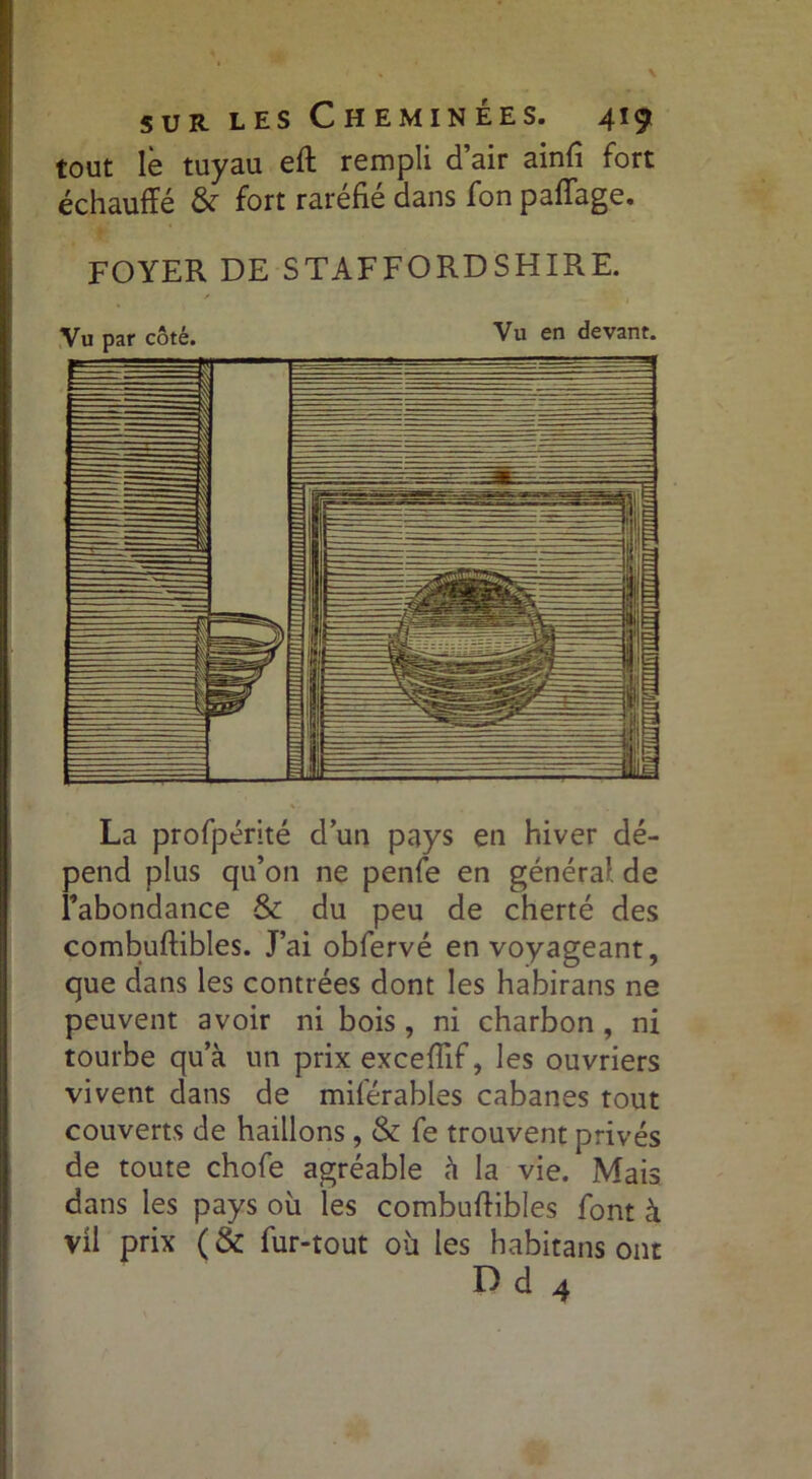 tout le tuyau eft rempli d’air ainfi fort échauffé fort raréfié dans fon paflage. FOYER DE STAFF O RD S H IRE. La profpérité dun pays en hiver dé- pend plus qu’on ne penfe en général, de l’abondance & du peu de cherté des combuftibles. J’ai obfervé en voyageant, que dans les contrées dont les habirans ne peuvent avoir ni bois, ni charbon , ni tourbe qu’à un prix exceffif, les ouvriers vivent dans de miférables cabanes tout couverts de haillons , & fe trouvent privés de toute chofe agréable à la vie. Mais dans les pays où les combuffibles font à vil prix (& fur-tout où les habitans ont