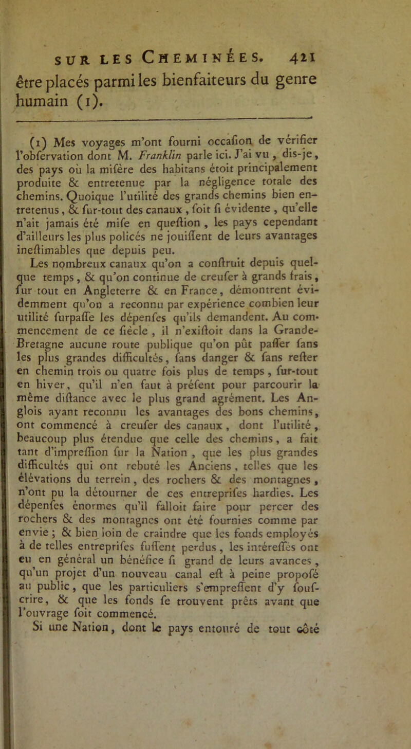 être placés parmi les bienfaiteurs du genre humain (1). (1) Mes voyages m’ont fourni occafion de vérifier l’obfervation dont M. Franklin parle ici. J’ai vu , dis-je, des pays où la mifère des habitans étoit principalement produite & entretenue par la négligence totale des chemins. Quoique l’utilité des grands chemins bien en- tretenus , & fur-tout des canaux , foit fi évidente , qu’elle n’ait jamais été mife en queftion , les pays cependant d’ailleurs les plus policés ne jouifïent de leurs avantages ineftimables que depuis peu. Les nombreux canaux qu’on a conftruit depuis quel- que temps , & qu’on continue de creufer à grands frais, fur tout en Angleterre & en France, démontrent évi- demment qu’on a reconnu par expérience combien leur utilité furpaffe les dépenfes qu’ils demandent. Au com- mencement de ce fiècle , il n’exifioit dans la Grande- Bretagne aucune route publique qu’on pût pafler fans les plus grandes difficultés, fans danger & fans refter en chemin trois ou quatre fois plus de temps , fur-tout en hiver, qu’il n’en faut à préfent pour parcourir la même diftance avec le plus grand agrément. Les An- glois ayant reconnu les avantages des bons chemins, ont commencé à creufer des canaux , dont l’utilité, beaucoup plus étendue que celle des chemins, a fait tant d’impreffion fur la Nation , que les plus grandes difficultés qui ont rebuté les Anciens , telles que les élévations du terrein , des rochers & des montagnes , n’ont pu la détourner de ces entreprifes hardies. Les dépenfes énormes qu’il falloir faire pour percer des rochers & des montagnes ont été fournies comme par envie ; & bien loin de craindre que les fonds employés à de telles entreprifes fuffent perdus , les inréreffés ont eu en général un bénéfice fi grand de leurs avances , qu’un projet d’un nouveau canal eft à peine propofé au public, que les particuliers s'empreffent d’y fouf- crire, & que les fonds fe trouvent prêts avant que l’ouvrage foit commencé. Si une Nation, dont le pays entouré de tout ooté