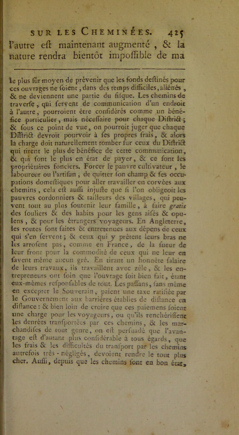 ■. sur les Cheminées. 415 l’autre eft maintenant augmenté , & la nature rendra bientôt impoiïible de ma le plus (Tir moyen de prévenir que les fonds deftinés pour ces ouvrages ne foienr ,dans des temps difficiles,aliénés , & ne deviennent une partie du filque. Les chemins de traverfe, qui fervent de communication d’un endroit à l’autre, pourroient être confidérés comme un béné- fice particulier, mais néceffaire pour chaque Diftriâ; & fous ce point de vue, on pourroit juger que chaque Dîftriét devroit pourvoir à fes propres frais, & alors la charge doit naturellement tomber fur ceux du Diftriél qui tirent le plus de bénéfice de cette communication, & qui l'ont le plus en état de payer, & ce font les propriétaires fonciers. Forcer le pauvre cultivateur , le laboureur ou l’artifan , de quitter fon champ & fes occu- pations domefliques pour aller travailler en corvées aux H chemins , cela efl auffi injufle que li l’on obiigeoit les |j pauvres cordonniers & tailleurs des villages, qui peu- vent tout au plus foutenir leur famille, à faire gratis des fouüers & des habits pour les gens aifés & opu- lens , & pour les étrangers voyageurs. En Angleterre, les routes font faites & entretenues aux dépens de ceux qui s’en fervent ; & ceux qui y prêtent leurs bras ne les arrofent pas, comme en France, de la lueur de leur front pour la commodité de ceux qui ne leur en fa vent même aucun gré. En tirant un honnête falaire de leurs travaux, ils travaillent avec zèle, & les en- jj trepreneurs ont foin que l’ouvrage foit bien fait, étant t eux-mêmes rcfponfables de tout. Les paflans, fans même en excepter le Souverain, paient une taxe ratifiée par le Gouvernement aux barrières établies de diflance en diffimee : & bien loin de croire que ces paiemens foienr g une charge pour les voyageurs, ou qu’ils renchériflent les denrées tranfportées par ces chemins, & les mar- chandifes de tout genre, on efl perfuadé que l’avan- tage efl: d’autant plus confidérable à tous égards, que les frais & les difficultés du tranlport par les chemins autrefois très - négligés, dévoient rendre le tout plus cher. Aufli, depuis que les chemins font en bon état.