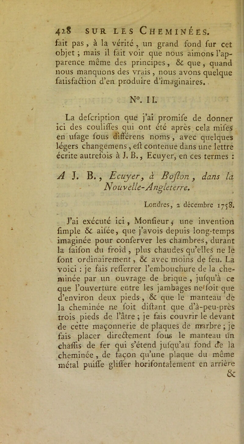 fait pas , à la vérité , un grand fond fur cet objet ; mais il fait voir que nous aimons l’ap- parence même des principes, & que , quand nous manquons des vrais , nous avons quelque fatisfa&ion d’en produire d’imaginaires. N°. IL La defcription que j’ai promife de donner ici des couliffes qui ont été après cela mifës en ufage fous différens noms , avec quelques légers changemens, eft contenue dans une lettre écrite autrefois à J. B., Ecuyer, en ces termes : A J. B. , Ecuyer9 à Bojlon, dans la Nouvelle-Angteterre. Londres, 2, décembre 1758; J’ai exécuté ici , Monfieur 4 une invention fimple & ailée, que j’avois depuis long-temps imaginée pour conferver les chambres, durant la faifon du froid, plus chaudes qu’elles ne le font ordinairement, & avec moins de feu. La voici : je fais relferrer l’embouchure de la che- minée par un ouvrage de brique , jufqu’à ce que l’ouverture entre les jambages ne'foit que d’environ deux pieds , & que le manteau de la cheminée ne foit diftant que d’à-peu-près trois pieds de l’âtre ; je fais couvrir le devant de cette maçonnerie de plaques de marbre; je fais placer dire&ement fous le manteau un chafîis de fer qui s’étend jufqu’au fond de la cheminée , de façon qu’une plaque du même métal puiffe glifl'er horifontalement en arrière