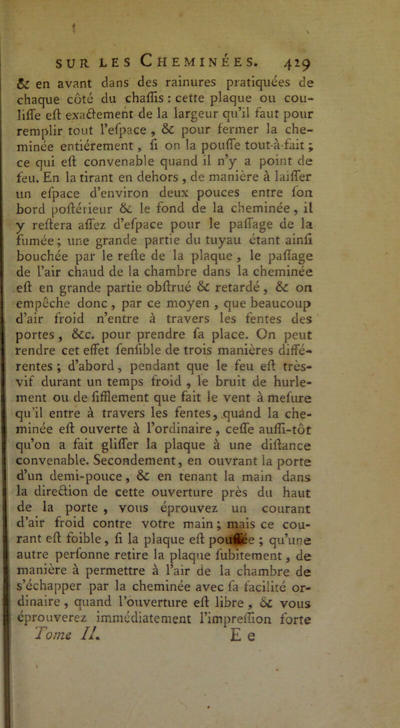 t sur les Cheminées. 429 & en avant clans des rainures pratiquées de chaque côté du chafîis : cette plaque ou cou- liffe eft exaéïement de la largeur qu’il faut pour remplir tout l’efpace , & pour fermer la che- minée entièrement, fi on la pouffe tout-àfait ; ce qui eft convenable quand il n’y a point de feu. En la tirant en dehors , de manière à lajffer un efpace d’environ deux pouces entre fon bord poftérieur &: le fond de la cheminée, il y reftera affez d’efpace pour le paffage de la fumée ; une grande partie du tuyau étant ainfi bouchée par le reffe de la plaque , le paffage de l’air chaud de la chambre dans la cheminée eft en grande partie obftrué &c retardé, & on empêche donc , par ce moyen , que beaucoup d’air froid n’entre à travers les fentes des portes, &c. pour prendre fa place. On peut rendre cet effet fenffble de trois manières diffé- rentes ; d’abord, pendant que le feu eft très- vif durant un temps froid , le bruit de hurle- ment ou de fffflement que fait ie vent à mefure qu’il entre à travers les fentes, .quând la che- minée eft ouverte à l’ordinaire, ceffe auffi-tôt qu’on a fait gliffer la plaque à une diftance convenable. Secondement, en ouvrant la porte d’un demi-pouce, & en tenant la main dans la dire&ion de cette ouverture près du haut de la porte , vous éprouvez un courant d’air froid contre votre main ; mais ce cou- rant eft foible, ft la plaque eft poufljée ; qu’une autre perfonne retire la plaque fubitement, de manière à permettre à l’air de la chambre de s’échapper par la cheminée avec fa facilité or- dinaire , quand l’ouverture eft libre , ôc vous éprouverez immédiatement l’impreffion forte Tome IL E e