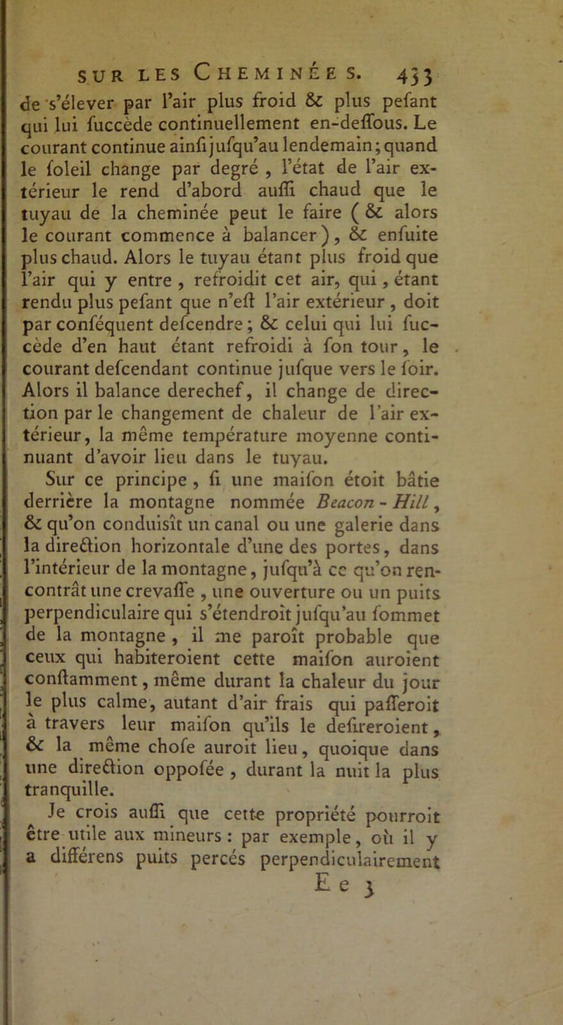 de s’élever par l’air plus froid & plus pefant qui lui fuccède continuellement en-deffous. Le courant continue ainfi jufqu’au lendemain ; quand le foleil change par degré , l’état de l’air ex- térieur le rend d’abord auffi chaud que le tuyau de la cheminée peut le faire ( & alors le courant commence à balancer), & enfuite plus chaud. Alors le tuyau étant plus froid que l’air qui y entre , refroidit cet air, qui, étant rendu plus pefant que n’ed l’air extérieur , doit par conféquent defcendre ; & celui qui lui fuc- cède d’en haut étant refroidi à fon tour, le courant defcendant continue jufque vers le loir. Alors il balance derechef, il change de direc- tion par le changement de chaleur de l’air ex- térieur, la même température moyenne conti- nuant d’avoir lieu dans le tuyau. Sur ce principe , fi une maifon étoit bâtie derrière la montagne nommée Beacon - HilL , & qu’on conduisît un canal ou une galerie dans la direction horizontale d’une des portes, dans l’intérieur de la montagne, jufqu’à cc qu’on ren- contrât une crevaffe , une ouverture ou un puits perpendiculaire qui s’étendroit jufqu’au fommet de la montagne , il me paroît probable que ceux qui habiteroient cette maifon auroient conllamment, même durant la chaleur du jour le plus calme, autant d’air frais qui pafferoit a travers leur maifon qu’ils le delireroient, & la meme chofe auroit lieu, quoique dans une direftion oppofée , durant la nuit la plus tranquille. Je crois auffi que cette propriété pourroit être utile aux mineurs: par exemple, 011 il y a différens puits percés perpendiculairement