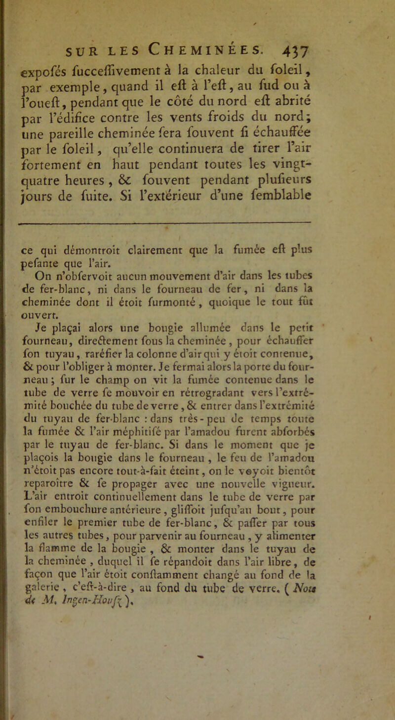 expofés fuccefîivement à la chaleur du foleil, par exemple, quand il eft à l’eft, au fud ou à l’oueft, pendant que le côté du nord eft abrité par l’édifice contre les vents froids du nord; une pareille cheminée fera fouvent fi échauffée par le foleil, qu’elle continuera de tirer l’air fortement en haut pendant toutes les vingt- quatre heures , & fouvent pendant plufieurs jours de fuite. Si l’extérieur d’une femblable ce qui démontroit clairement que la fumée eft plus pefante que l’air. On n’obfervoit aucun mouvement d’air dans les tubes de fer-blanc, ni dans le fourneau de fer, ni dans la cheminée dont il étoit furmonté, quoique le tout fût ouvert. Je plaçai alors une bougie allumée dans le petit fourneau, direftement fous la cheminée , pour échauffer fon tuyau, raréfier la colonne d’air qui y étoit contenue, & pour l’obliger à monter. Je fermai alors la porte du four- reau ; fur le champ on vit la fumée contenue dans le tube de verre fe mouvoir en rétrogradant vers l’extré- mité bouchée du tube de verre , & entrer dans l’extrémité du tuyau de fer-blanc : dans très-peu de temps toute la fumée & l’air méphitifé par l’amadou furent abforbés par le tuyau de fer-blanc. Si dans le moment que je plaçois la bougie dans le fourneau , le feu de l’amadou n’étoit pas encore tout-à-fait éteint, on le veyoit bientôt reparoître & fe propager avec une nouvelle vigueur. L’air entroit continuellement dans le tube de verre par fon embouchure antérieure , gliffoit jufqu’au bout, pour enfiler le premier tube de fer-blanc, & paffer par tous les autres tubes, pour parvenir au fourneau , y alimenter la flamme de la bougie , & monter dans le tuyau de la cheminée , duquel il fe répandoit dans l’air libre, de façon que l’air étoit conftamment changé au fond de la galerie , c’eft-à-dire , au fond du tube de verre. ( Nou d< M, Ingen-ffoi/fi), I