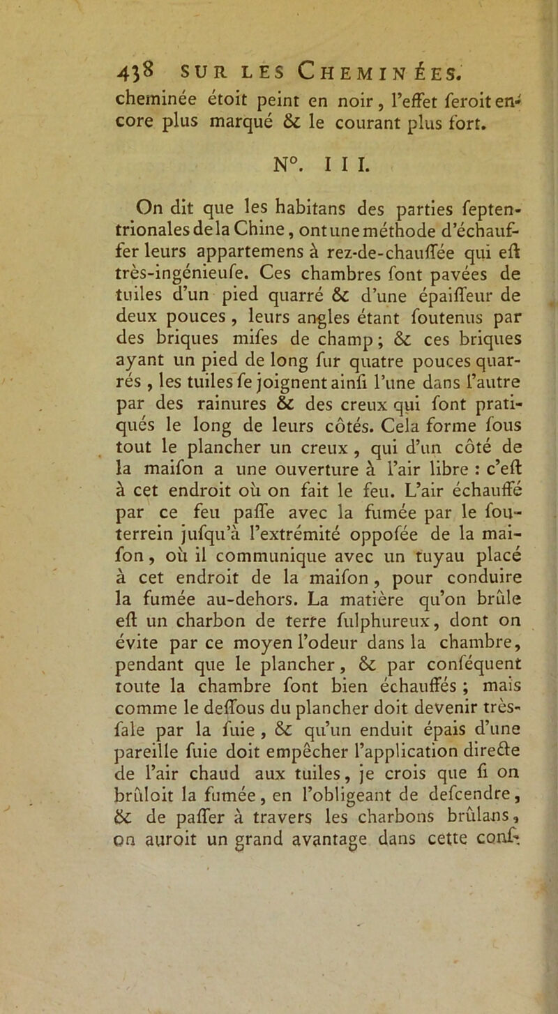 cheminée étoit peint en noir, l’effet feroiten- core plus marqué & le courant plus fort. N°. I I I. On dit que les habitans des parties fepten- trionalesdela Chine, ont une méthode d’échauf- fer leurs appartenons à rez-de-chauffée qui eft très-ingénieufe. Ces chambres font pavées de tuiles d’un pied quarré & d’une épaiffeur de deux pouces , leurs angles étant foutenus par des briques mifes de champ ; & ces briques ayant un pied de long fur quatre pouces quar- rés , les tuiles fe joignent ainfi l’une dans l’autre par des rainures & des creux qui font prati- qués le long de leurs côtés. Cela forme fous tout le plancher un creux , qui d’un côté de la maifon a une ouverture à l’air libre : c’eft à cet endroit où on fait le feu. L’air échauffé par ce feu paffe avec la fumée par le fou- terrein jufqu’à l’extrémité oppofée de la mai- fon , où il communique avec un tuyau placé à cet endroit de la maifon, pour conduire la fumée au-dehors. La matière qu’on bride efl: un charbon de terre fulphureux, dont on évite parce moyen l’odeur dans la chambre, pendant que le plancher, & par conféquent toute la chambre font bien échauffés ; mais comme le deffous du plancher doit devenir très- fale par la fuie , & qu’un enduit épais d’une pareille fuie doit empêcher l’application direèle de l’air chaud aux tuiles, je crois que fi on brCdoit la fumée, en l’obligeant de defcendre, & de paffer à travers les charbons brulans, on auroit un grand avantage dans cette conf».