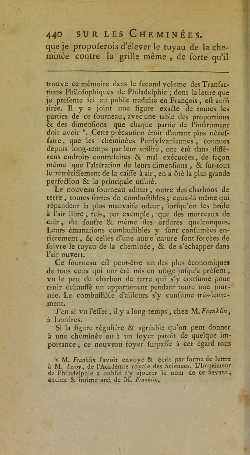 que je propoferois d’élever le tuyau de la che- minée contre la grille même , de forte qu’il trouve ce mémoire dans le fécond volume desTranfac- tions Philofophiques de Philadelphie ; dont la lettre que je préfente ici au public traduite en François, eft auftl tirée. Il y a joint une figure exaéte de toutes les parties de ce fourneau, avec une table des proportions 8c des dimenfions que chaque partie de l’inftrument doit avoir *. Cette précaution étoit d’autant plus nécef- faire, que les cheminées Penfylvaniennes , connues depuis long-temps par leur utilité, ont été dans diffé- rens endroits contrefaites & mal exécutées, de façon même que l’altération de leurs dimenfions , Si fur-tout le rétréciffement de la caille à air, en a ôté la plus grande perfeélion & la principale utilité. Le nouveau fourneau admet, outre des charbons de terre , toutes fortes de combuftibles ; ceux-là même qui répandent la plus mauvaife odeur, lorfqu’on les brûle à l’air libre, tels, par exemple, que des morceaux de cuir, du foufre 8c même des ordures quelconques. Leurs émanations combuftibles y font confumées en- tièrement , 8c celles d’une autre nature font forcées de fuivre le tuyau de la cheminée, 8c de s’échapper dans l’air ouvert. Ce fourneau eft peut-être un des plus économiques de tous ceux qui ont été mis en ufage jufqu’à préfent, vu le peu de charbon de terre qui s’y confume pour tenir échauffé un appartement pendant toute une jour- née. Le combuftible d’ailleurs s’y confume très-lente- ment. J’en ai vu l’effet, il y a long-temps , chez M. Franklin, à Londres. Si la figure régulière 8c agréable qu’on peut donner à une cheminée ou à un foyer paroît de quelque im- portance , ce nouveau foyer furpaffe à Cet égard tous ¥ M. Franklin l’avoit envoyé & écrit par forme de lettre à M. Leroy, de l’Académie royale des Sciences. L’Imprimeur de Philadelphie a oublié d’y ajouter le nom de ce Savant, ancien & intime ami de M. Franklin,