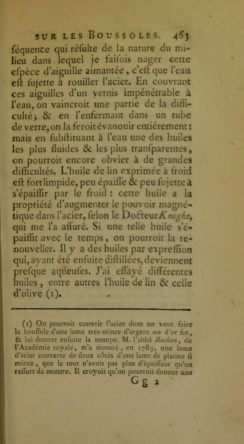 féquence qui réfulte de la nature du mi- lieu dans lequel je faifois nager cette efpèce d’aiguille aimantée, c’eft que l’eau effc fujette à rouiller l’acier. En couvrant ces aiguilles d’un vernis impénétrable à l’eau, on vaincroit une partie de la diffi- culté ; & en l’enfermant dans un tube de verre, on la feroit évanouir entièrement î mais en fubftituant à l’eau une des huiles les plus fluides & les plus tranfparentes, on pourroit encore obvier à de grandes difficultés. L’huile de lin exprimée à froid efl: fort limpide, peu épaifle & peu fujette à s’épaiffir par le froid : cette huile a la propriété d’augmenter le pouvoir magné- tique dans l’acier, félon le DoSieurKrug/it, qui me l’a affuré. Si une telle huile s’é- paiffit avec le temps, on pourroit la re- nouveller. Il y a des huiles par expreflion qui, ayant été enfuite diftillées,deviennent prefque aqdeufes. J’ai eflayé différentes huiles, entre autres l’huile de lin & celle d’olive (1). (1) On pourroit couvrir l’acier dont on veut faire la bouffole d’une lame très-mince d’argent ou d’or fin, & lui donner enfuite la trempe. M. l’abbé Rochon, de l’Académie royale, m’a montré, en 1789, une lame d’acier couverte de deux côtés d’une lame de platine fi mince , que le tout n’avoit pas plus d’épaiffeur qu’un refTort de montre. Il croyoit qu’on pourroit donner une