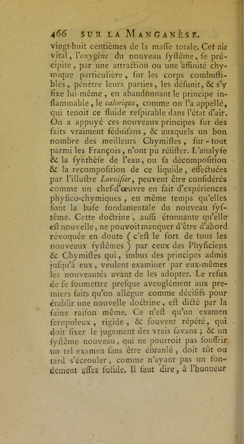 vingt-huit centièmes de la mafle totale. Cet air vital, Voxygène du nouveau fyflême, fe pré- cipite , par une attraftion ou une affinité chy- mique particulière, fur les corps combufti- bles, pénètre leurs parties, les défunit, & s’y fixe lui-même , en abandonnant le principe in- flammable , le calorique, comme on l’a appellé, qui tenoit ce fluide refpirable dans l’état d’air. On a appuyé ces nouveaux principes fur des faits vraiment féduifans, 6c auxquels un bon nombre des meilleurs Chymifles, fur-tout parmi les François, n’ont pu réfifter. L’analyfe 6c la fynthèfe de l’eau, ou fa décompofition 6c la recompofltion de ce liquide, effe&uées par rilluflre Lavoifier, peuvent être confédérés comme un chef-d’œuvre en fait d’expériences phyflco-chymiques , en même temps qu’elles font la bafe fondamentale du nouveau fyf- tême. Cette doftrine , auffi étonnante qu’elle efl nouvelle, ne pouvoitmanquer d’être d’abord révoquée en doute ( c’eft le fort de tous les nouveaux fyflêmes ) par ceux des Phyficiens 6c Chymifles qui, imbus des principes admis jufqu’à eux, veulent examiner par eux-mêmes les nouveautés avant de les adopter. Le refus de fe foumettre prefque aveuglément aux pre- miers faits qu’on allègue comme déciflfs pour établir une nouvelle do&rine, efl diûé par la faine raifon même. Ce n’eft qu’un examen fcrupuleux , rigide, 6c fouvent répété, qui doit fixer le jugement des vrais favans ; 6c un fyflême nouveau, qui ne pourroit pas fouffrir un tel examen fans être ébranlé , doit tôt ou tard s’écrouler, comme n’ayant pas un fon- dement afle* folide. Il faut dire 3 à l’honnem*