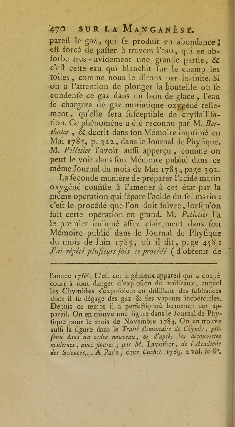 pareil le gaz, qui fe produit en abondance 5 eft forcé de pafier à travers l’eau, qui en ab- forbe très - avidement une grande partie, & c’eft cette eau qui blanchit fur le champ les toiles , comme nous le dirons par la fuite. Si on a l’attention de plonger la bouteille où fe condenfe ce gaz dans un bain de glace , l’eau fe chargera de gaz muriatique oxygéné telle- ment , qu’elle fera fufceptible de cryftallifa- tion. Ce phénomène a été reconnu par M. Ber- tholet , & décrit dans fon Mémoire imprimé en Mai 1785, p. 3 22 , dans le Journal de Phyfique. M. Pelletier l’avoit aufli apperçu , comme on peut le voir dans fon Mémoire publié dans ce même Journal du mois de Mai 1785, page 392. La fécondé manière de préparer l’acide marin oxygéné confifte à l’amener à cet état par la même opération qui fépare l’acide du fel marin : c’eft le procédé que l’on doit fuivre, lorfqu’on fait cette opération en grand. M. Pelletier l’a le premier indiqué affez clairement dans fon Mémoire publié dans le Journal de Phyfique du mois de Juin 1785, où il dit, page 458 : T’ai répété plufieurs fois ce procédé ( d’obtenir de l’année 1768. C’eft cet ingénieux appareil qui a coupé court à tout danger d’explofion de vaiffeaux, auquel les Chymiftes s’expofoient en diftillant des fubftances dont il fe dégage des gaz & des vapeurs incoercibles. Depuis ce temps il a perfeélionné beaucoup cet ap- pareil. On en trouve une figure dans le Journal de Phy- fique pour le mois de Novembre 1784. On en trouve aufti la figure dans le Traité élémentaire de Ch'ymie , pré- férai dans un ordre nouveau, & d'après les découvertes modernes, avec figures ; par M. Lavoifier, de l'Académie