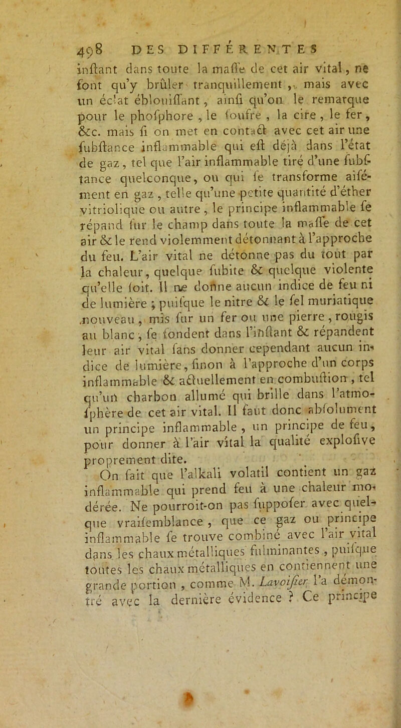 inflant dans toute la ma (Te de cet air vital, ne font qu’y brûler tranquillement , mais avec vin éclat éblouiflant, ainfi qu’on le remarque pour le phofphore , le foufre , la cire , le fer, &c. mais û on met en contaft avec cet air une fu b flan ce inflammable qui efl déjà dans l’état de gaz, tel que l’air inflammable tiré d’une fubfl tance quelconque, ou qui le transforme aifé- ment en gaz , telle qu’une petite quantité d’éther vitriolique ou autre, le principe inflammable fe répand fur le champ dans toute la malle de cet air & le rend violemment détonnant à l’approche du feu. L’air vital ne détonne pas du tout par la chaleur, quelque fubite & quelque violente qu’elle loit. Il rue donne aucun indice de feu ni de lumière ; puiique le nitre &c le fel muriatique .nouveau , mis fur un fer ou une pierre , rougis au blanc , fe tondent dans l’ififtant & répandent leur air vital fans donner cependant aucun in« dice de lumière, fin on à l’approche d’un corps inflammable & actuellement en combuftionr, tel qu’un charbon allumé qui brille dans l’atmo- fphère de cet air vital. Il faut donc abfolument un principe inflammable, un principe de feu, pour donner à l’air vital la qualité explofive proprement dite. On fait que l’alkaU volatil contient un gaz inflammable qui prend feu à une chaleur mo- dérée. Ne pourroit-on pas fiippofer avec quel- que vraifemblance , que ce gaz ou principe inflammable fe trouve combine avec 1 air vital dans les chaux métalliques fulminantes , puiique toutes les chaux métalliques en contiennent une grande portion , comme M. Lavoificr l’a démon- tré avec la dernière évidence ? Ce principe *