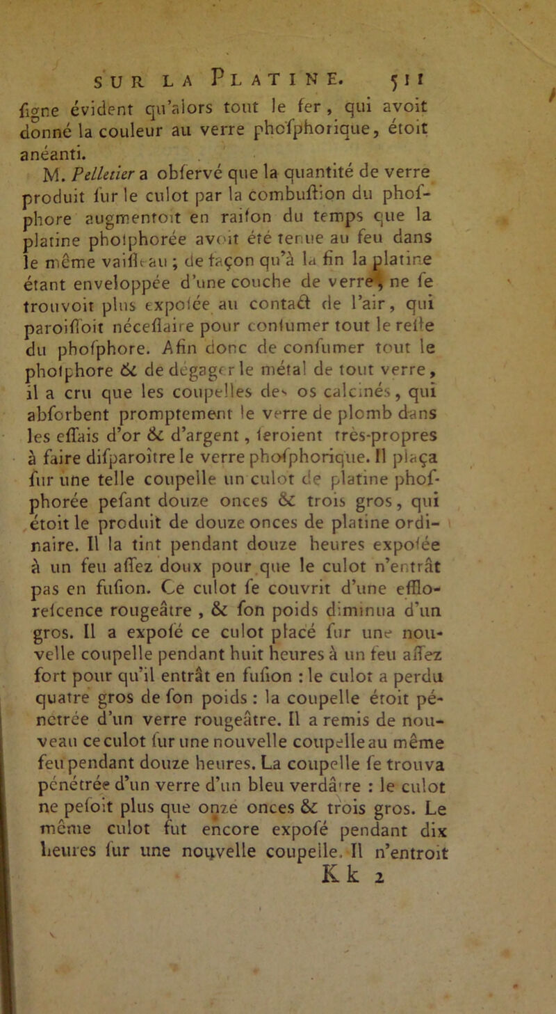 fiwne évident qu’alors tout Je fer, qui avoit donné la couleur au verre phcfphorique, étoit anéanti. M. Pelletier a obfervé que la quantité de verre produit fur le culot par la Combufbon du phol- phore augmentoit en raifon du temps que la platine phoîphorée avoit été tenue au feu dans le même vaifît au ; de façon qu’à la fin la platine étant enveloppée d’une couche de verre', ne fe trouvoit pins expotée au contaéi de l’air, qui paroiffoit néceflaire pour confumer tout le rede du phofphore. Afin donc de confumer tout le photphore 6c de dégager le métal de tout verre, il a cru que les coupelles de*- os calcinés, qui abforbent promptement le verre de plomb dans les effais d’or 6c d’argent, feroient très-propres à faire difparoître le verre phofphoriq'ue. Il plaça fur une telle coupelle un culot de platine phof- phorée pefant douze onces 6c trois gros, qui étoit le produit de douze onces de platine ordi- naire. Il la tint pendant douze heures expotée à un feu afTez doux pour que le culot n’entrât pas en fufion. Ce culot fe couvrit d’une efflo- reicence rougeâtre , 6c fon poids diminua d’un gros. Il a expofé ce culot placé fur une nou- velle coupelle pendant huit heures à un feu aflez fort pour qu’il entrât en fufion : le culot a perdu quatre gros de fon poids : la coupelle étoit pé- nétrée d’un verre rougeâtre. Il a remis de nou- veau ce culot fur une nouvelle coupelle au même feu pendant douze heures. La coupelle fe trouva pénétrée d’un verre d’un bleu verdâ're : le culot ne pefoît plus que onze onces 6c trois gros. Le même culot fut encore expofé pendant dix heures fur une nouvelle coupelle. Il n’entroit