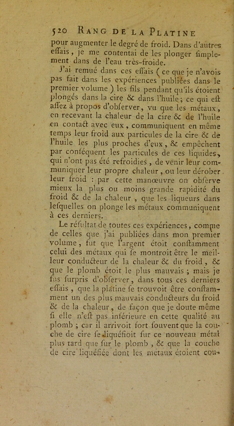 pour augmenter le degré de froid. Dans d’autres effais, je me contentai de les plonger Ample- ment dans de l’eau très-froide. J ai remue dans ces efîais ( ce que je n’avois pas fait dans les expériences publiées dans le premier volume ) les fils pendant qu’ils étoient plonges dans la cire & dans l’huile; ce qui eft affez a propos dobferver, vu que les métaux, en recevant la chaleur de la cire & de l’huile en contadf avec eux , communiquent en meme temps leur froid aux particules de la cire & de 1 huile les plus proches d’çux , & empêchent par conléquent les particules de ces liquides, qui n’ont pas été refroidies , de venir leur com- muniquer leur propre chaleur , ou leur dérober leur froid : par cette manœuvre on obfèrve mieux la plus ou moins grande rapidité du froid & de la chaleur , que les liqueurs dans lefquelles on plonge les métaux communiquent à ces derniers. Le réfidtatde toutes ces expériences, commue de celles que j’ai publiées dans mon premier volume, fut que l’argent étoit conftamment celui des métaux qui fe montroit être le meil- leur conduéfeur de la chaleur & du froid , tk. que le plomb étoit le plus mauvais ; mais je fus furpris d’obferver, dans tous ces derniers effais , que la platine fe trouvoit être conffam- ment un des plus mauvais condufteurs du froid & de la chaleur, de façon que je doute même fi elle n’eff pas inférieure en cette qualité au plomb ; car il arrivoit fort fouventque la cou- che de cire fediquéfioit fur ce nouveau métal plus tard que fur le plomb , & que la couche de cire’liquéfiée dont les métaux étoient cou-»