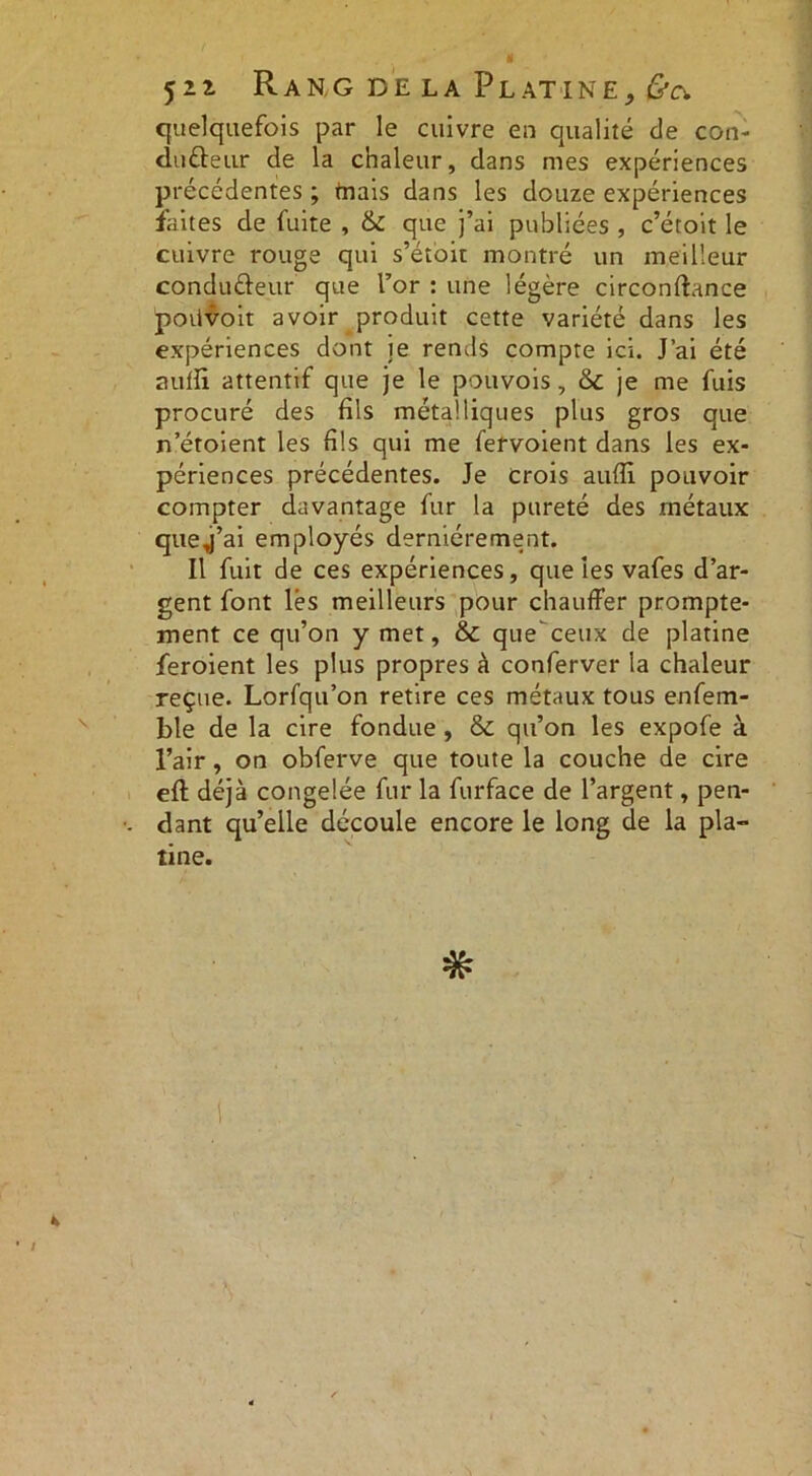 quelquefois par le cuivre en qualité de con- ducteur de la chaleur, dans mes expériences précédentes ; tnais dans les douze expériences faites de fuite , & que j’ai publiées , c’étoit le cuivre rouge qui s’étoit montré un meilleur conduCteur que l’or : une légère circonftance poiivoit avoir produit cette variété dans les expériences dont je rends compte ici. J’ai été auffi. attentif que je le pouvois, &C je me fuis procuré des fils métalliques plus gros que n’étoient les fils qui me fervoient dans les ex- périences précédentes. Je crois aufîi pouvoir compter davantage fur la pureté des métaux que j’ai employés dernièrement. Il fuit de ces expériences, que les vafes d’ar- gent font lés meilleurs pour chauffer prompte- ment ce qu’on y met, & que' ceux de platine feroient les plus propres à conferver la chaleur reçue. Lorfqu’on retire ces métaux tous enfem- ble de la cire fondue , & qu’on les expofe à l’air, on obferve que toute la couche de cire eft déjà congelée fur la furface de l’argent, pen- dant qu’elle découle encore le long de la pla- tine. *