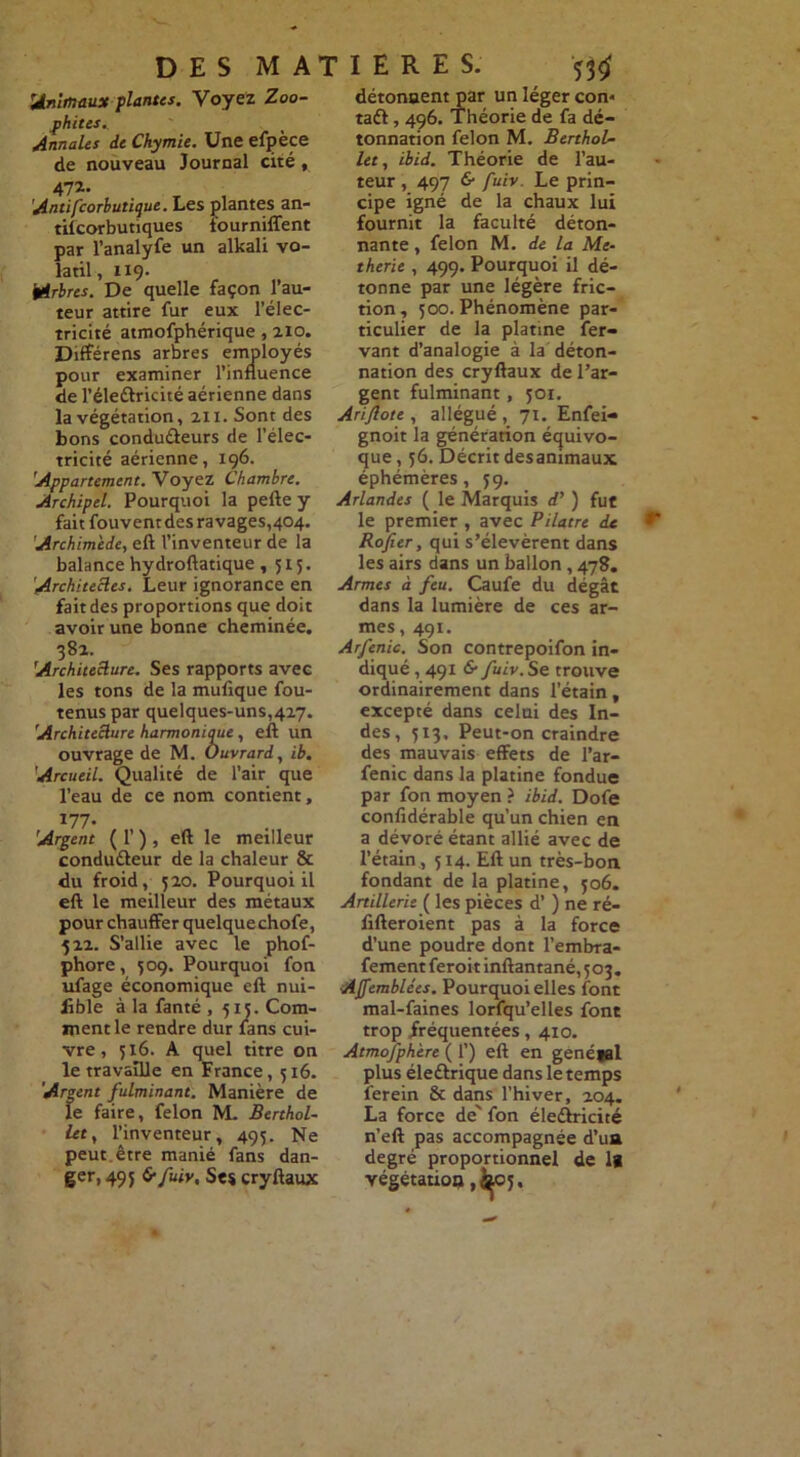 Animaux plantes. Voyez Zoo- fhites. Annales de Chymie. Une efpèce de nouveau Journal cité, 472- Antifcorbutique. Les plantes an- tifcorbutiques fourniffent par l’analyfe un alkali vo- latil , 119. Arbres. De quelle façon l’au- teur attire fur eux l’élec- tricité atmofphérique, 210. Différens arbres employés pour examiner l’influence de l’éleCfricité aérienne dans la végétation, 211. Sont des bons conducteurs de l’élec- tricité aérienne, 196. 'Appartement. Voyez Chambre. Archipel. Pourquoi la pelle y fait fouvent des ravages,404. Archimède, eft l’inventeur de la balance hydroflatique, 515. Architectes. Leur ignorance en fait des proportions que doit avoir une bonne cheminée. 38a. Architecture. Ses rapports avec les tons de la mufique fou- tenus par quelques-uns,427. Architecture harmoniqtie, efl un ouvrage de M. Ouvrard, ib. Arcueil. Qualité de l’air que l’eau de ce nom contient, 177- Argent ( 1’ ) , eft le meilleur conducteur de la chaleur & du froid, 5Z0. Pourquoi il eft le meilleur des métaux pour chauffer quelque chofe, 522. S’allie avec le phof- phore, 509. Pourquoi fon ufage économique eft nui- Jible à la fanté , 515. Com- ment le rendre dur fans cui- vre , 516- A quel titre on le travaille en France, 516. Argent fulminant. Manière de le faire, félon M. Berthol- let, l’inventeur, 495. Ne peut, être manié fans dan- ger, 495 6-fuiv, Ses cryftaux détonnent par un léger con« taCf, 496. Théorie de fa dé- tonnation félon M. BerthoL- let, ibid. Théorie de l’au- teur , 497 & fuiv. Le prin- cipe igné de la chaux lui fournit la faculté déton- nante , félon M. de la Me~ therie , 499. Pourquoi il dé- tonne par une légère fric- tion , 500. Phénomène par- ticulier de la platine fer- vant d’analogie à la déton- nation des cryftaux de l’ar- gent fulminant, 501. Ariftote , allégué, 71. Enfei- gnoit la génération équivo- que , 56. Décrit desammaux éphémères, 59. Arlandes ( le Marquis d') fut le premier , avec Pilatre de Rofier, qui s’élevèrent dans les airs dans un ballon, 478. Armes à feu. Caufe du dégât dans la lumière de ces ar- mes , 491. Arfenic. Son contrepoifon in- diqué , 491 & fuiv. Se trouve ordinairement dans l’étain, excepté dans celui des In- des, 513, Peut-on craindre des mauvais effets de l’ar- fenic dans la platine fondue par fon moyen ? ibid. Dofe confidérable qu’un chien en a dévoré étant allié avec de l’étain, 514. Eft un très-bon fondant de la platine, 506. Artillerie ( les pièces d’) ne ré- fifteroient pas à la force d’une poudre dont l’embra- fement feroit inftantané, 503. AJfemblées. Pourquoi elles font mal-faines lorfqu’elles font trop fréquentées, 4x0. Atmosphère ( 1’) eft en genétal plus éledlrique dans le temps ferein & dans l’hiver, 204. La force de' fon éleCtricité n’eft pas accompagnée d’ua degré proportionnel de lg végétatio» ,feo5.