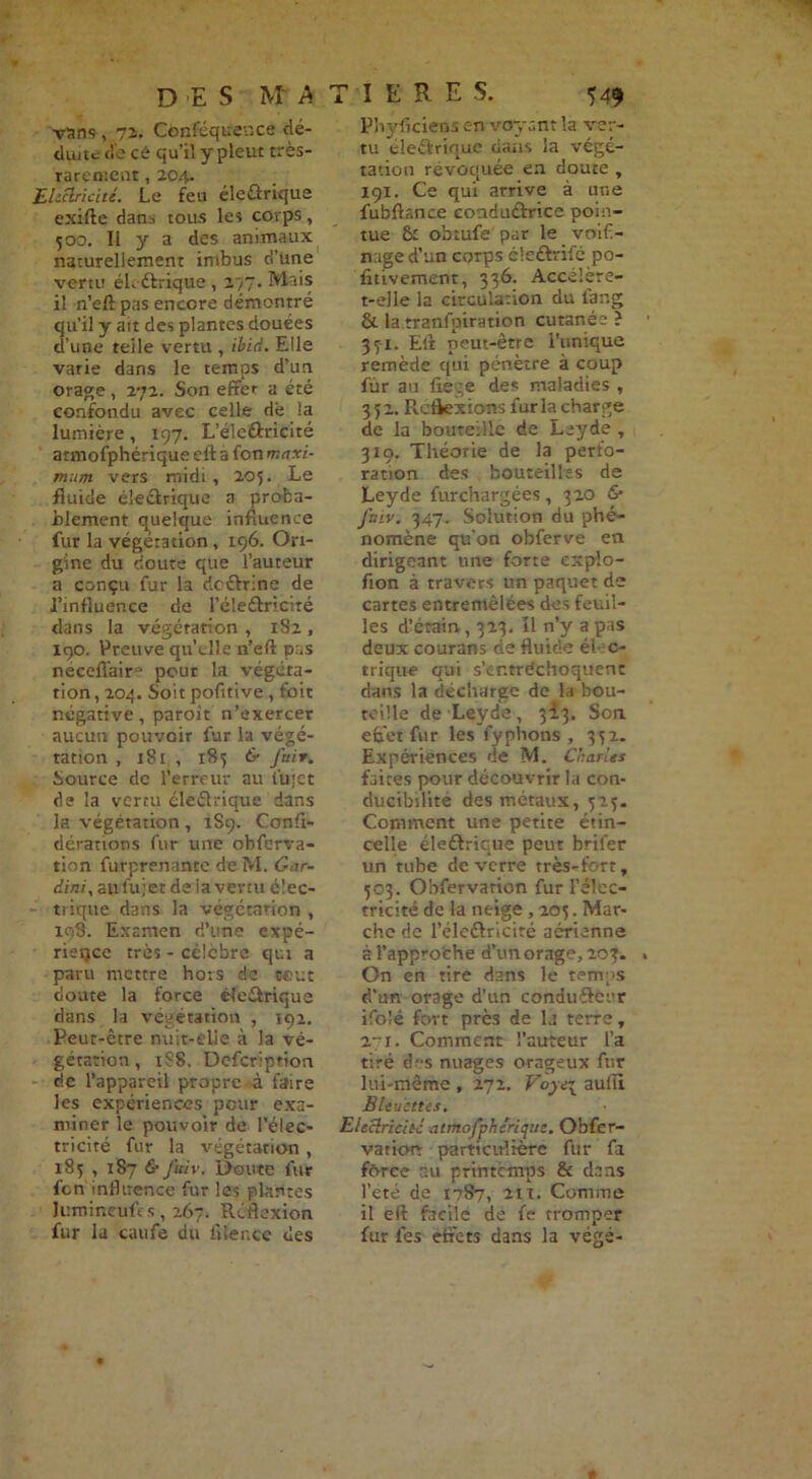 vans , 72. Conféqitence dé- duite <lb ce qu’il y pleut très- rarement , 204. Electricité. Le feu électrique exifte dann tous les corps, 500. Il y a des animaux naturellement imbus rl’Une vertu éL étriqué , 277. Mais il n’elt pas encore démontré qu’il y ait des plantes douées d’une telle vertu , ibid. Elle varie dans le temps d’un orage, 272. Son effet a été confondu avec celle de la lumière, 197. L’éleÛricité armofphérique eft a fon maxi- mum vers midi , 205. Le fluide électrique a proba- blement quelque influence fur la végétation, 196. Ori- gine du douté que l’auteur a conçu fur la deétrine de l’influence de l’éleétricité dans la végétation , 182 , 190. Preuve qu’elle n’eft pas neceflair- peur la végéta- tion , 204. Soit pofitive , foie négative, paroit n’exercer aucun pouvoir fur la végé- tation , 181 , 185 6- fin t. Source de l’erreur au fluet de la vertu électrique dans la végétation , 1S9. Confi- dérations fur une obferva- tion furprenante de M. Car- dial, aufujet de la venu élec- trique dans la végétation , 198. Examen d’une expé- rience très - célèbre qui a paru mettre hors de tout doute la force éîeétrique dans la végétation , 192. Peut-être nuit-elle à la vé- gétation , 1S8. Defcription de l’appareil propre à faire les expériences peur exa- miner le pouvoir de l’élec- tricité fur la végétation , 185 , 187 fi- Juiv, Doute fur fen influence fur les plantes Jiimineuft s, 267. Réflexion fur la caufe du iîlence des Phyficieos en voyant la ver- tu éleétrique dans la végé- tation révoquée en doute, 191. Ce qui arrive à une fubftance conduétrice poin- tue & obtufe par le voif- naged’un corps éleétrifé po- fitivement, 336. Accélère- t-elle la circulation du lang & la tranfpiration cutanée ? 37-1. Eli peut-être l'unique remède qui pénètre à coup fur au fie ;e des maladies , 352. Réflexions fur la charge de la bouteille de Leyde , 319. Théorie de la perfo- ration des bouteilles de Leyde fur chargées, 320 & fitiv. 347. Solution du phé- nomène qu’on obferve en dirigeant une forte explo- fion à travers un paquet de cartes entremêlées des feuil- les d’érain, 323. Il n’y a pas deux courans de fluide élec- trique qui s’cntrdchoquenc dans la décharge de la bou- teille de Leyde, 313. Son. effet fur les fyphons , 332. Expériences de M. Charles faites pour découvrir la con- ducibilite des métaux, 525. Comment une petite étin- celle éleétrique peut brifer un tube de verre très-fort, 503. Obfervation fur l’élec- tricité de la neige , 205. Mar- che de l’élcétriciré aérienne à l’approche d’un orage, 203. On en tire dans le temps d’un orage d’un conduétcer ifolé fort près de la terre, 2i. Comment l’auteur l’a tiré d-s nuages orageux fur lui-même , 272. aulïi BLeuettcs, Electricité atmofpheritjue. Obfer- vatiorr particulière fur fa force au printemps & dans l’été de 1787, 2ti. Comme il eft facile de fe tromper fur fes effets dans la végé-