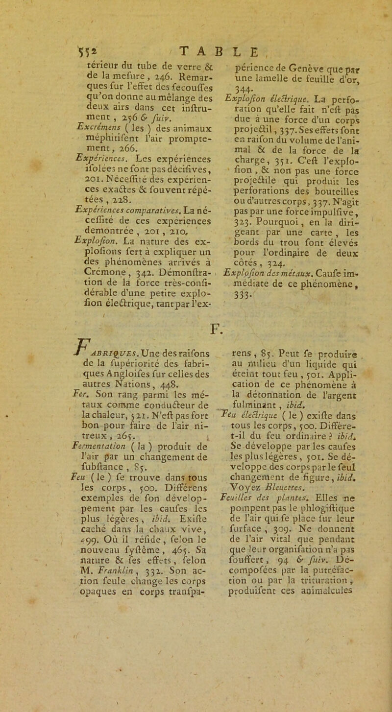 55* TABLE térieur du tube de verre & de la mefure , 246. Remar- ques fur l’effet des fecouffes qu’on donne au mélange des deux airs dans cet inftru- ment , 256 & fuiv. Excrémens ( les ) des animaux méphitifent l’air prompte- ment, 266. Expériences. Les expériences ifolées ne font pasdécifives, 201. Nécefliré des expérien- ces exaéles & fouvent répé- tées , 228. Expériences comparatives. La né- ceffité de ces expériences démontrée , 201, 210, Explofion. La nature des ex- ploitons fert à expliquer un des phénomènes arrivés à Crémone, 342. Démonftra- tion de la force très-confi- dérable d’une petite explo- fion éleélrique, tantparl’ex* / F F'ABRiQUEs.Unz desraifons de la fupériorité des fabri- ques Angloifes fur celles des autres Nations, 448. Fer. Son rang parmi les mé- taux comme conduéleur de la chaleur, 5 21. N’eft pas fort bon pour faire de l’air ni- treux , 263. Fermentation ( la ) produit de l’air par Un changement de fubftance , S5. Feu ( le ) fe trouve dans tous les corps, 500. Différens exemples de fon dévelop- pement par les caufes les plus légères, ibid. Exifte caché dans la chaux vive, <99. Où il réfide, félon le nouveau fyftême, 465. Sa nature & tes effets, félon M. Franklin , 332. Son ac- tion feule change les corps opaques en corps tranlpa- périence de Genève que par une lamelle de feuille d’or, 344- Explofion électrique. La perfo- ration qu’elle fait n’eft pas due à une force d’un corps projeûil, 337. Ses effets font en raifon du volume de l’ani- mal & de la force de la charge, 351. C’eft J’explo- fion , & non pas une force projedlile qui produit les perforations des bouteilles ou d’autres corps, 337. N’agit pas par une force impulfive, 323. Pourquoi, en la diri- geant par une carte, les bords du trou font élevés pour l’ordinpire de deux côtés, 324, Explofion des métaux. Caufe im- médiate de ce phénomène, 333- rens , 85. Peut fe produire au milieu d’un liquide qui éteint tout feu , 501. Appli- cation de ce phénomène à la détonnation de l’argent fulminant , ibid. Feu électrique ( le ) exifte dans tous les corps, 500. Diffère- t-il du feu ordinaire } ibidi Se développe par les caufes les plus légères , 501. Se dé- veloppe des corps par le feul changement de figure, ibid. Voyez Bleuettes. Feuilles des plantes. Elles ne pompent pas le phlogiftique de l’air qui fe place lur leur furface , 309. Ne donnent de l’air vital que pendant que leur organifation n’a pas fouffert, 94 & fuiv. Dé- compofées par la putréfac- tion ou par la trituration, produifent ces animalcules