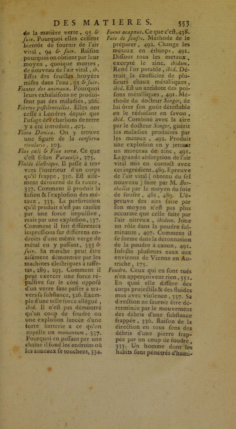 de la matière verte, 95 fuiv. Pourquoi elles ceffent bientôt de fournir de l’air vital , 94 & fuiv. Raifon pourquoi on obtient par leur moyen , quoique mortes , de nouveau de l’air vital, ib. Effet des feuilles broyées mifes dans l’eau , 95 &fuiv. Fientes des animaux. Pourquoi leurs exhalations ne produi- fent pas des maladies, 266. Fièvres peflilcntielles. Elles ont ceffé à Londres depuis que l’ufage deî charbons de terre y a été introduit, 403. Flora Danica. On y trouve une figure de la conferva rivularis , 103. Flos cœli & Fios terra. Ce que c’eft félon Paracelj'e, 275. Fluide éleârique. 11 paffe à traJ vers l’intérieur d’un corps qu’il frappe, 350. Eft ail'é- ment détourné de fa route , 337. Comment il produit la fulion & l’explofion des mé- taux , 333. La perforation qu’il produit n’eft pas caufée par une force impulfive, mais par une explofion, 337. Comment il fait différentes impreflions fur différens en- droits d’une même verge de métal en y paffant, 3 3 3 <S- fuiv. Sa marche peut être aifément démontrée par les machines électriques à taffe- tas, 289, 295. Comment il peut exercer une force ré- puïfive fur le coté oppofé d’un verre fans paffer a tra- vers fa fubftance, 326. Exem- ple d’une telleforce allégué , ibid. 11 n’eft pas démontré qu’un coup de foudre ou une explofion lancée d'une forte batterie a ce qu’on appelle un momentum , 337. Pourquoi en paffant par une chaîne il fond les endroits où les anneaux fe touchent, 334. Focus acapnus. Ce que c’eft, 438. Foie de foufre. Méthode de le préparer, 492. Change les métaux en éthiops, 491. Diffout tous les métaux, excepté le zinc, ibidem. Rend l’or potable, ibid. Dé- truit la caufticité de plu- fieurs chaux métalliques, ibid. Eft un antidote des poi- fons métalliques, 491.Mé- thode du docteur Singer, de lui ôter fon goût déteftable en le réduifant en favon , ibid. Combiné avec la cire par le doéteur Singer, guérit les maladies produites par lçs métaux , 492. Produit Une explofion en y jettaat un morceau de zinc, 491. La grande abforption de l’air vital mis en contaét avec cet ingrédient, 489. Epreuve de l’air vital ( obtenu du fel nouveau ) faite par M. Ber- thollet par le moyen du foie de foufre , 481, 489. L’é- preuve des airs faite par fon moyen n’eft pas plus accurate que celle faite par l’air nitreux , ibidem. Joue un rôle dans la poudre ful- minante , 497. Comment il fe forme dans la detonnation de la poudre à canon, 491. Infeéte plufieurs eaux aux environs de Vienne en Au- triche , 175. Foudre. Ceux qui en font tués n’en apperçoivent rien ,351. En quoi elle diffère des corps proje£Hls& des fluides mus avec violence , 337. Sa d reétion ne fauroit être dé- terminée par le mouvement des débris d’une fubftance frappée ,336. Raifon de la direction en tous fens des débris d’une pierre frap- pée par un coup de foudre, 33 C Un homme dont les habits font pénétrés d’humi-