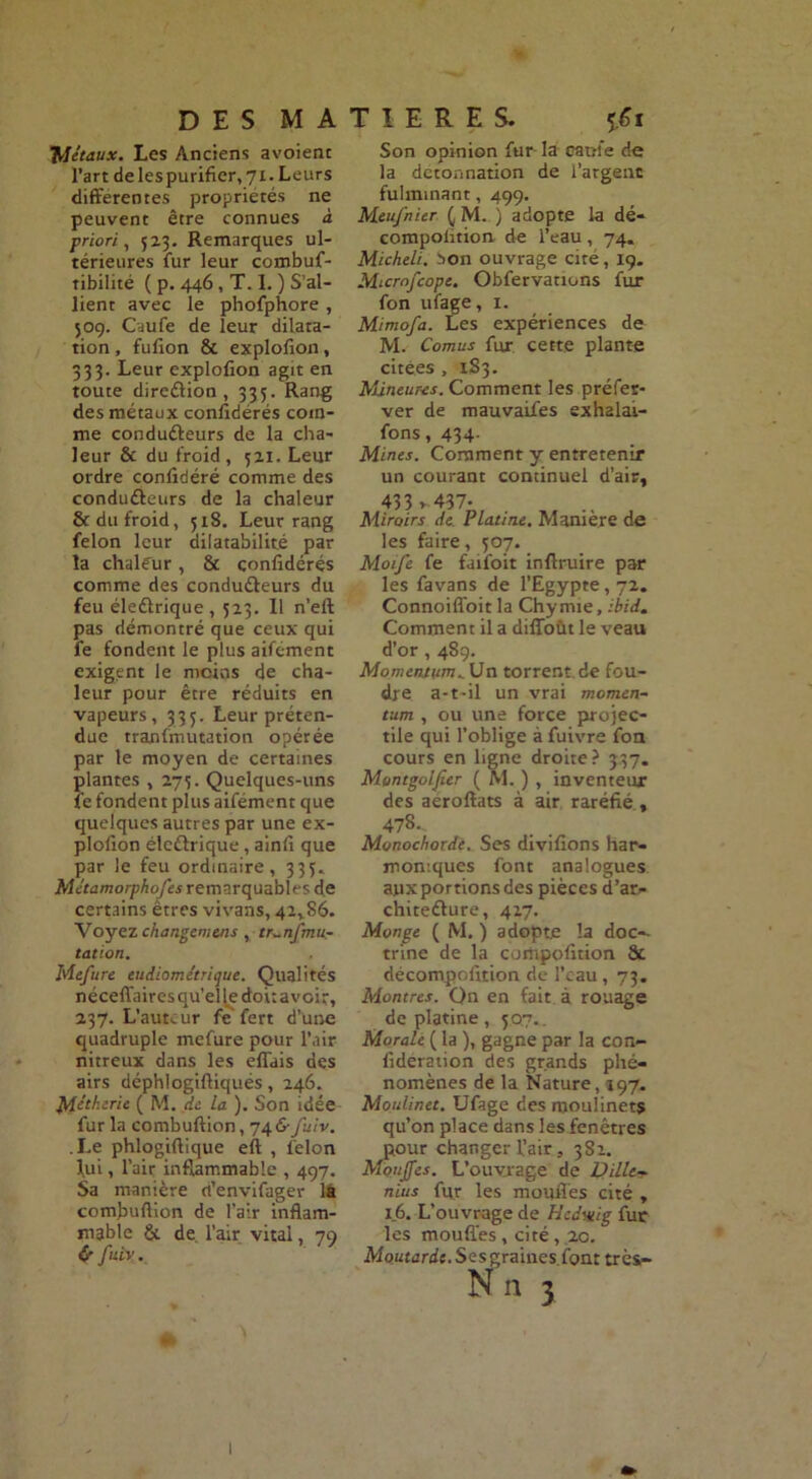 D E S M A Métaux. Les Anciens avoient l’art de les purifier, 71. Leurs differentes propriétés ne peuvent être connues à priori, 52.3. Remarques ul- térieures fur leur combuf- tibilité ( p. 446 , T. 1. ) S’al- lient avec le phofphore , 309. Caufe de leur dilata- tion , fufion & explofion, 333. Leur explofion agit en toute direction, 335. Rang des métaux confidérés com- me conduéteurs de la cha- leur & du froid , 52.1. Leur ordre confédéré comme des conduéleurs de la chaleur & du froid, 518. Leur rang félon leur dilatabilité par la chaleur, & confidérés comme des condu&eurs du feu éleélrique , 523. Il n’efl pas démontré que ceux qui fe fondent le plus aifément exigent le moins de cha- leur pour être réduits en vapeurs, 333. Leur préten- due tranfmutation opérée par le moyen de certaines plantes , 275. Quelques-uns fe fondent plus aifément que quelques autres par une ex- plofion élettrique, ainfi que par le feu ordinaire, 335. Métamorphofes remarquables de certains êtres vivans, 42rS6. Voyez changcmens , tr^nfmu- tation. Mefure eudiométrique. Qualités néceffaires qu’el le dot: avoir, 237. L'auteur fe'fert d’une quadruple mefure pour l’air nitreux dans les effais des airs déphlogiftiqués, 246. Mit h. trie ( M. de La ). Son idée fur la combuftion, 746- fuiv. .Le phlogiftique eft , félon lui, l’air inflammable , 497, Sa manière d’envifager la combuftion de l’air inflam- mable & de l’air vital, 79 CrfuiV. » T I E R E S. Son opinion fur la canie de la dctonnation de l’argenc fulminant, 499. Meufnier ( M. ) adopte la dé- compolition de l’eau, 74. Micheli. 5>on ouvrage cité, 19. Micmfcope. Obfervauons fur fon ufage, 1. Mimofa. Les expériences de M. Cornus fur cette plante citées , 183. Mxineuns. Comment les préfer- ver de mauvaifes exhalai- fons, 434- Mines. Comment y entretenir un courant continuel d’air, 433 v-437* Miroirs de Platine. Manière de les faire, 307. Moife fe faifoit inftruire par les favans de l’Egypte, 72. Connoiffoit la Chymie, ibid. Comment il a diffoût le veau d’or, 489, Momen/um^Vn torrent de fou- dre a-t-il un vrai momen- tum , ou une force projec- tile qui l’oblige à fuivre fon cours en ligne droite? 337. Montgoljier ( M. ) , inventeur des aeroftats à air raréfié , 478. Monochordi. Ses divifions har- moniques font analogues aux portions des pièces d’ar- chite&ure, 417. Monge ( M. ) adopte la doc-- trine de la cumpofition 8c décompofition de l’eau , 73. Montres. Qn en fait à rouage de platine, 307.. Morale ( la ), gagne par la con- fideration des grands phé- nomènes de la Nature, 197. Moulinet. Ufage des moulinets qu’on place dans les fenêtres pour changer l’air, 3S1. Mouffes. L’ouvrage de Utilité nius fur les moufles cité , 16. L’ouvrage de Hedmg fur les moufles, cité, 20. Moutarde. Ses graines font très- Nn 3 1