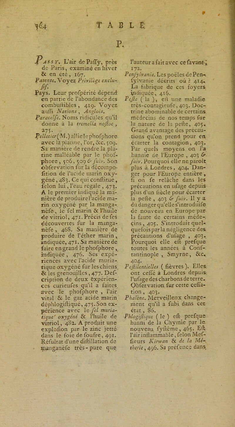 jê.4 TABLE; P. 4 as s y. L’air dePaiïy, près de Paris, examiné en hiver & en été, 167. Patente. Voyez Privilège exclu- Pays. Leur prospérité dépend en partie de l’abondance des combuftibles, 4x9. Voyez anffi Nations , Anglais. Paracdfc. Noms ridicules qu’il donne à la tremella noftoc , S75- Pelletier {N.) allie le phofphore avec la platine, l’or, &c. 509. Sa manière de rendre la pla- iine malléable par le phof- phore , 506, 509 & fuiv. Son obfervation lur la décompo- sition de l’acide marin oxy- géné , 483. Ce qui ccnftitue, félon lui, l’eau régale , 473. A le premier indiqué la ma- nière de produirel’acide ma- rin oxygéné par la manga- nèfe, le fel marin & l’huile de vitriol, 471. Précis de fes découvertes fur la manga- nèfe , 46S. Sa manière de '■ produire de l’éther marin , indiquée, 471. Sa manière de faire en grand le phofphore, indiquée, 476. Ses expé- riences avec l’acide muria- tique oxygéné fur les chiens. & les grenouilles, 477. Des- cription de deux expérien- ces curieufes qu’il a faites, avec le phofphore , l’air vital & le gaz acide marin déphlogiftiqué, 475.Son ex- périence avec le fel muria- tique' oxygéné ôc l’huile de vitriol, 482. A produit une explolion par- le zinc jetté dans le foie de foufre, 491. Réfultat d’une diftillation de ipgnganèfe très-pure que l’auteur a fait avec cefavant-; 172. Penjylvanie. Les poêles dePen*. fylvanie décrits où ? 414. La fabrique de ces foyers indiquée, 416. Pefte ( la ), elf une maladie très-contagieufe, 403. Doc- trine abominable de certains médecins de nos temps fur la nature de la pefte, 405. Grand avantage des précau- tions quon prend pour en écarter la contagion, 403. Par quels moyens on l’a bannie de l’Europe , 403 & Juiv. Pourquoi ellene paroît plus à Londres, 404. Dan- ger pour l’Europe entière, li on fe relâche dans les précautions en ufage depuis plus d’un fiècle pour écarter la pefte , 403 & fuiv. Il y a du danger qu’elle s’introduife de nouveau en Europe par la faute de certains méde- cins, 405. S’introduit quel- quefois par la négligence des. précautions d’ufage , 403. Pourquoi elle eft prefque toutes les années à Conf- tantinople , Smyrne, &c. 404. Fcjlilcntielles ( fièvres ). Elles ont ceffé à Londres depuis l’ufage des charbons de terre. Obfervation fur cette çelïa- tion, 403. Phalène. Merveilleux change- ment qu’il a fubi dans cet état, 86. Phiogijlique ( le ) eft prefque banni de la Chymic par le. nouveau fyftème, 465. Eft l'air inflammable, félon Mef- fieurs Kirwan 6c de la Mé-, therie, 496. Sa préfencs dans.