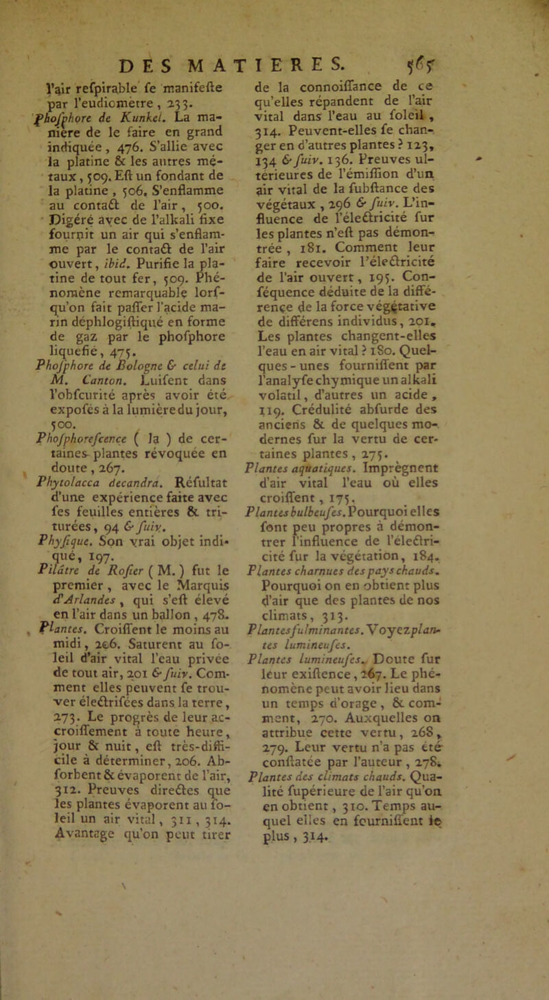 î’qir refpirable fe manifefte par l’eudicmètre, 233. fhojjhore de Kunkei. La ma- nière de le faire en grand indiquée , 476. S’allie avec la platine & les autres mé- taux , 509. Eft un fondant de la platine , 506. S’enflamme au contaft de l’air, 500. Digéré avec de l’alkali fixe fournit un air qui s’enflam- me par le contaél de l’air ouvert, ibid. Purifie la pla- tine de tout fer, 509. Phé- nomène remarquable lorf- qu’on fait paflfer l’acide ma- rin déphlogiftiqué en forme de gaz par le phofphore liquéfié, 475. Phofphore de Bologne & celui de M. Canton. Luifent dans l’obfcurité après avoir été expofés à la lumière du jour, 500. Pho/phorefcence ( la ) de cer- taines-plantes révoquée en doute, 267. Phytolacca àecandra. Réfultat d’une expérience faite avec fes feuilles entières & tri- turées , 94 & juin. P hyfi que. Son vrai objet indi* qué, 197. Pilâtre de Rofiier ( M. ) fut le premier , avec le Marquis d'Arlandes, qui s’eft élevé en l’air dans un ballon , 478. Plantes. Croiflent le moins au midi, 266. Saturent au fo- leil d’air vital l’eau privée de tout air, 201 6* fuir. Com- ment elles peuvent fe trou- ver éleélrifées dans, la terre, 273. Le progrès de leur ac- croiflement à toute heure, jour & nuit, eft très-diffi- cile à déterminer, 206. Ab- forbent & évaporent de l’air, 312. Preuves direûes que les plantes évaporent au fo- leil un air vital, 311, 314. Avantage qu'on peut tirer de la connoiffance de ce qu’elles répandent de l’air vital dans l’eau au foleil , 314. Peuvent-elles fe chan- ger en d’autres plantes ? 123, 134 & fuiv. 136. Preuves ul- térieures de l’émiffion d’un air vital de la fubftance des végétaux , 296 & fuiv. L’in- fluence de l’éleûricité fur les plantes n’eft pas démon- trée , 181. Comment leur faire recevoir l’éledlricité de l’air ouvert, 195. Con- féquence déduite de la diffé- rence de la force végétative de différens individus, 201, Les plantes changent-elles l’eau en air vital ? xSo. Quel- ques-unes fourniffent par l’analyfe chymique un alkali volatil, d’autres un acide, 119. Crédulité abfurde des anciens & de quelques mo-, dernes fur la vertu de cer- taines plantes, 275. Plantes aquatiques. Imprègnent d’air vital l’eau où elles croiflent, 173. Plantesbulbeufes. Pourquoi elles font peu propres à démon- trer l’influence de l’éleélri- cité fur la végétation, 184, Plantes charnues des pays chauds. Pourquoi on en obtient plus d’air que des plantes de nos climats, 313. P lan tes fulminantes. \roy expian- tes lumineufes. Plantes lumineufes_ Doute fur leur exiftence, 267. Le phé- nomène peut avoir lieu dans un temps d’orage , & com- ment, 270. Auxquelles on attribue cette vertu, 268, 279. Leur vertu n’a pas été- conftatée par l’auteur , 27$i Plantes des climats chauds. Qua- lité fupérieure de l’air qu’on en obtient, 310. Temps au- quel elles en feurniffent le plus, 3.14.